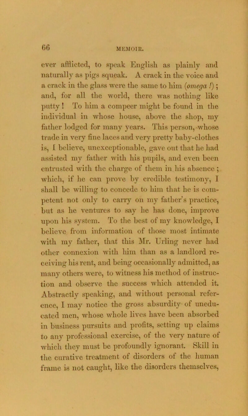 G6 ever afflicted, to speak English as plainly and naturally as pigs squeak. A crack in the voice and a crack in the glass were the same to him (omega /); and, for all the world, there was nothing like putty ! To him a compeer might be found in the individual in whose house, above the shop, my father lodged for many years. This person, whose trade in very tine laces and very pretty baby-clothes is, I believe, unexceptionable, gave out that he had assisted my father with his pupils, and even been entrusted with the charge of them in his absence; which, if he can prove by credible testimony, I shall be willing to concede to him that he is com- petent not only to carry on my father’s practice, but as he ventures to say he has done, improve upon his system. To the best of my knowledge, I believe from information of those most intimate with my father, that this Mr. Urling never had other connexion with him than as a landlord re- ceiving his rent, and being occasionally admitted, as many others were, to witness his method of instruc- tion and observe the success which attended it. Abstractly speaking, and without personal refer- ence, I may notice the gross absurdity of unedu- cated men, whose whole lives have been absorbed in business pursuits and profits, setting up claims to any professional exercise, of the very nature of which they must be profoundly ignorant. Skill in the curative treatment of disorders of the human frame is not caught, like the disorders themselves,