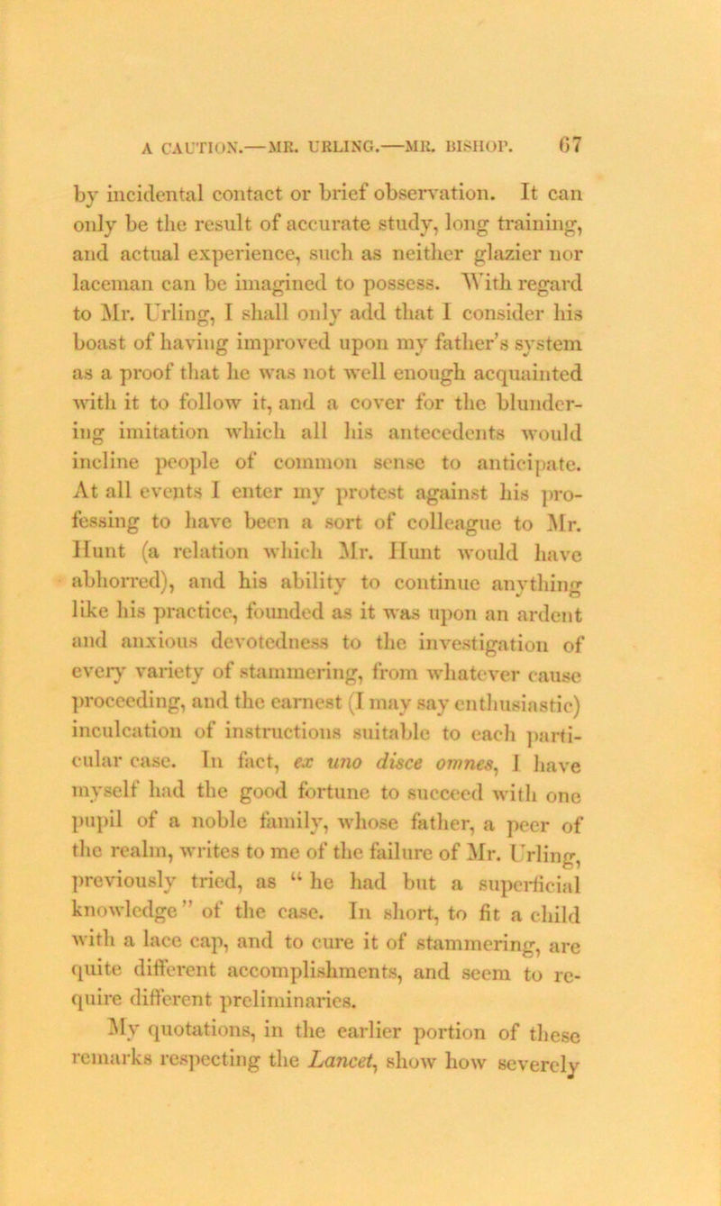 by incidental contact or brief observation. It can only be the result of accurate study, long training, and actual experience, such as neither glazier nor laceman can be imagined to possess. AYith regard to Mr. Urling, I shall only add that I consider his boast of having improved upon my father’s system as a proof that he was not well enough acquainted with it to follow it, and a cover for the blunder- ing imitation which all his antecedents would incline people of common sense to anticipate. At all events I enter my protest against his pro- fessing to have been a sort of colleague to Mr. Hunt (a relation which Mr. Hunt would have abhorred), and his ability to continue anything like his practice, founded as it was upon an ardent and anxious devotedness to the investigation of every' variety of stammering, from whatever cause proceeding, and the earnest (I may say enthusiastic) inculcation of instructions suitable to each parti- cular case. In fact, ex uno disce omnes, ] have myself had the good fortune to succeed with one pupil of a noble family, whose father, a peer of the realm, writes to me of the failure of Mr. Urling, previously tried, as “ he had but a superficial knowledge ” of the case. In short, to fit a child with a lace cap, and to cure it of stammering, are quite different accomplishments, and seem to re- quire different preliminaries. My quotations, in the earlier portion of these remarks respecting the Lancet, show how severely