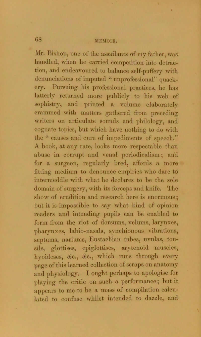 Mr. Bishop, one of the assailants of my father, was handled, when he carried competition into detrac- tion, and endeavoured to balance self-puffery with denunciations of imputed w unprofessional” quack- ery. Pursuing his professional practices, he has latterly returned more publicly to his web of sophistry, and printed a volume elaborately crammed with matters gathered from preceding writers on articulate sounds and philology, and cognate topics, but which have nothing to do with the “ causes and cure of impediments of speech.” A book, at any rate, looks more respectable than abuse in corrupt and venal periodicalism; and for a surgeon, regularly bred, affords a more fitting medium to denounce empirics who dare to intermeddle with what he declares to be the sole domain of surgery, with its forceps and knife. The show of erudition and research here is enormous; but it is impossible to say what kind of opinion readers and intending pupils can be enabled to form from the riot of dorsums, velums, larynxes, pharynxes, labio-nasals, synchionous vibrations, septums, nariums, Eustachian tubes, uvulas, ton- sils, glottises, epiglottises, arytenoid muscles, hyoideses, Ac., &c., which runs through every page of this learned collection of scraps on anatomy and physiology. I ought perhaps to apologise for playing the critic on such a performance; but it appears to me to be a mass of compilation calcu- lated to confuse whilst intended to dazzle, and