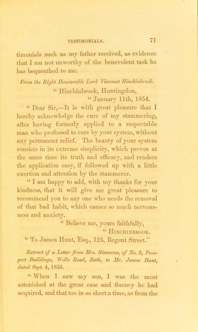 timonials such as my father received, as evidence that I am not unworthy of the benevolent task he has bequeathed to me. From the Right Honourable Lord Viscount Hinchinbrook. “ Hinchinbrook, Huntingdon, u January lltli, 1854. “ Dear Sir,—It is with great pleasure that I hereby acknowledge the cure of my stammering, after having formerly applied to a respectable man who professed to cure by your system, without any permanent relief. The beauty of your system consists in its extreme simplicity, which proves at the same time its truth and efficacy, and renders the application easy, if followed up with a little exertion and attention by the stammerer. “ I am happy to add, with my thanks for your kindness, that it will give me great pleasure to recommend you to any one who needs the removal of that bad habit, which causes so much nervous- ness and anxiety. “ Believe me, yours faithfully, “ Hinchinbrook. “ To James Hunt, Esq., 125, Regent Street/’ Extract of a Letter from Mrs. Simmons, of No. 3, Pros- pect Buildings, Wells Road, Bath, to Mr. James Hunt, dated, Sept. 4, 1853. “ AVhen I saw my son, I was the most astonished at the great ease and fluency he had acquired, and that too in so short a time, as from the