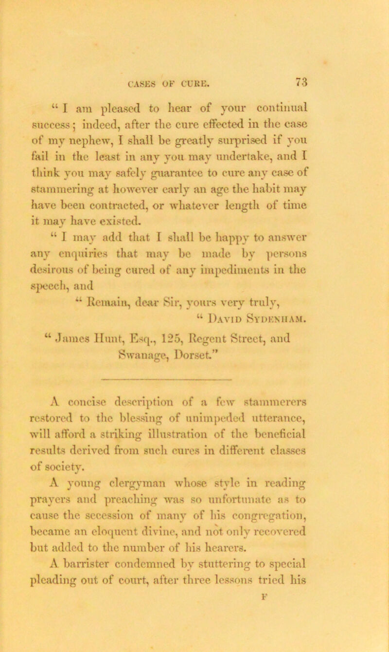 “ I am pleased to hear of your continual success; indeed, after the cure effected in the case of my nephew, I shall be greatly surprised if you fail in the least in anv you may undertake, and I think you may safely guarantee to cure any case of stammering at however early an age the habit may have been contracted, or whatever length of time it may have existed. w I may add that I shall be happy to answer any enquiries that may be made by persons desirous of being cured of any impediments in the speech, and u Remain, dear Sir, yours very truly, u David Sydenham. “ Janies Hunt, Esq., 125, Regent Street, and Swan age, Dorset’’ A concise description of a few stammerers restored to the blessing of unimpeded utterance, will afford a striking illustration of the beneficial results derived from such cures in different classes of society. •/ A voung clergyman whose style in reading prayers and preaching was so unfortunate as to cause the secession of many of his congregation, became an eloquent divine, and not only recovered but added to the number of his hearers. A barrister condemned by stuttering to special pleading out of court, after three lessons tried his F