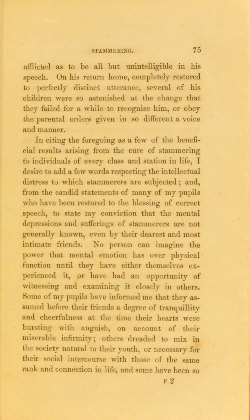 afflicted as to be all but unintelligible in his speech. On his return home, completely restored to perfectly distinct utterance, several of his children were so astonished at the change that they failed for a while to recognise him, or obey the parental orders given in so different a voice and manner. In citing the foregoing as a few of the benefi- cial results arising from the cure of stammering to individuals of every class and station in life, I desire to add a few words respecting the intellectual distress to which stammerers are subjected; and, from the candid statements of many of my pupils who have been restored to the blessing of correct speech, to state my conviction that the mental depressions and sufferings of stammerers are not generally known, even by their dearest and most intimate friends. No person can imagine the power that mental emotion has over physical function until they have either themselves ex- perienced it, or have had an opportunity of witnessing and examining it closely in others. Borne of my pupils have informed me that they as- sumed before their friends a degree of tranquillity and cheerfulness at the time their hearts were bursting with anguish, on account of their miserable infirmity; others dreaded to mix in the society natural to their youth, or necessary for their social intercourse with those of the same rank and connection in life, and some have been so F 2