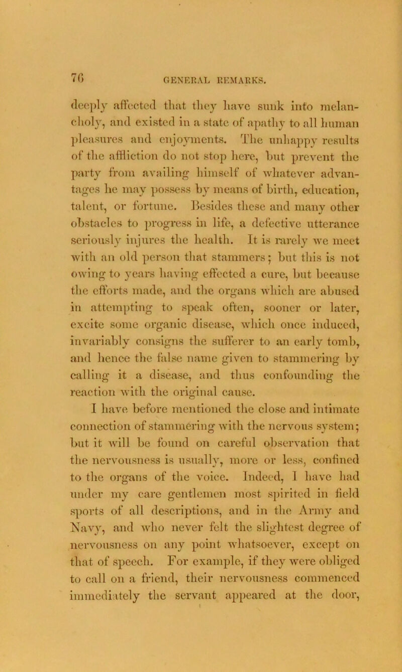 70 deeply affected that they have sunk into melan- choly, and existed in a state of apathy to all human pleasures and enjoyments. The unhappy results of the affliction do not stop here, but prevent the party from availing himself of whatever advan- tages he may possess by means of birth, education, talent, or fortune. Besides these and many other obstacles to progress in life, a defective utterance seriously injures the health. It is rarely we meet with an old person that stammers; but this is not owing to years having effected a cure, but because the efforts made, and the organs which are abused in attempting to speak often, sooner or later, excite some organic disease, which once induced, invariably consigns the sufferer to an early tomb, and lienee the false name given to stammering by calling it a disease, and thus confounding the reaction with the original cause. I have before mentioned the close and intimate connection of stammering with the nervous system; but it will be found on careful observation that the nervousness is usnailv, more or less, confined to the organs of the voice, indeed, 1 have had under my care gentlemen most spirited in field sports of all descriptions, and in the Army and Navy, and who never felt the slightest degree of nervousness on any point whatsoever, except on that of speech. For example, if they were obliged to call on a friend, their nervousness commenced immediately the servant appeared at the door,