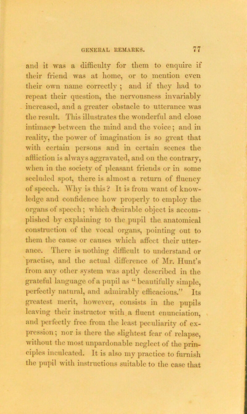 *• and it was a difficulty for them to enquire if their friend was at home, or to mention even their own name correctly ; and if they had to repeat their question, the nervousness invariably increased, and a greater obstacle to utterance was the result. This illustrates the wonderful and close intimacy between the mind and the voice; and in reality, the power of imagination is so great that with certain persons and in certain scenes the affliction is always aggravated, and on the contrary, when in the society of pleasant friends or in some secluded spot, there is almost a return of fluency of speech. Why is this ? It is from want of know- ledge and confidence how properly to employ the organs of speech; which desirable object is accom- plished by explaining to the pupil the anatomical construction of the vocal organs, pointing out to them the cause or causes which affect their utter- ance. There is nothing difficult to understand or practise, and the actual difference of Mr. Hunt’s from any other system was aptly described in the grateful language of a pupil as “ beautifully simple, perfectly natural, and admirably efficacious.” Its greatest merit, however, consists in the pupils leaving their instructor with a fluent enunciation, and perfectly free from the least peculiarity of ex- pression ; nor is there the slightest fear of relapse, without the most unpardonable neglect of the prin- ciples inculcated. It is also my practice to furnish the pupil with instructions suitable to the case that