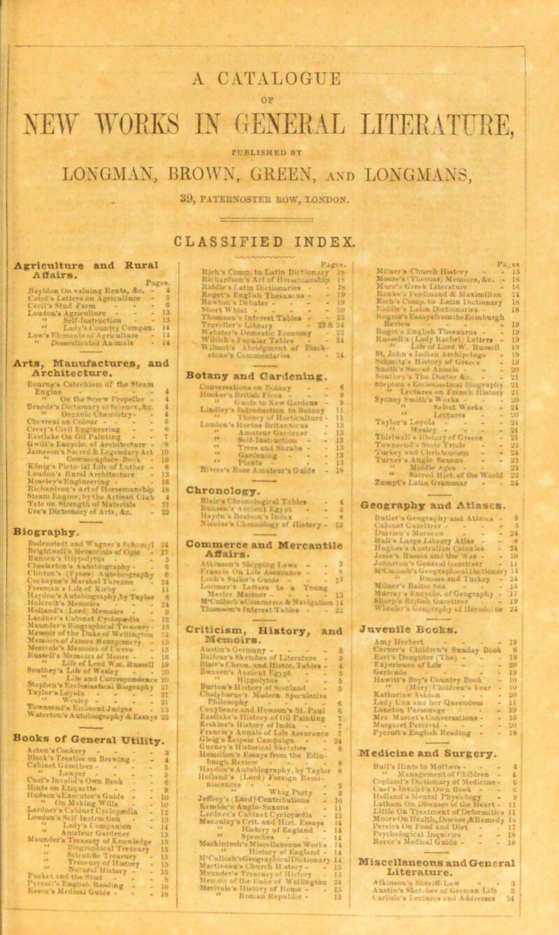 A CATALOGUE OF NEW WORK'S IN GENERAL LITERATURE, PUBLISHED BY LONGMAN, BROWN, GREEN, and LONGMANS, 3U, PATBBNOSTF.B BOW, I.ON'DON. CLASSIFIED INDEX. A grri culture Affairs. and Rural Bayldon On valuing Renta, Ac. Caud’i Letter* on Agriculture Ocil'i Stud Farm Loudon * Agriculture - 44 Srlf Instruction 44 Lady’* i ountry Compan Lon’* F.lrment* of Agriculture 44 D<U»r stii :.ted Animal* page*. Arts, Manufactures, and Architecture. Bourne'* Catechism of the Steam Engine - • - - 4 44 On the Pcrrw Propeller - 4 Brand*’* Dictionary ot Science,He. 4 44 Drjsnir Chemistry- - 4 Chcvrcul on Colour - - - -6 Crr*y'»Civil Engineering - - 6 Eli*?lake On Oil Painting - - 7 (iwilt'e Kncyrdo. of Arvhib tore - 8 Jamrxon'* Sa» red & Legendary Art 10 44 Comui< nplace B«»k - It Konig * Picto ial Lift of Luther - 8 Loudon’* Rural Architecture - 13 Mooelee'* Engineering - - - 18 Rn:havd*on's Artof !1<.r*eman»hrp In Steam Engine, hr the Artisan t lub 4 Tate on strength of Material* 21 ti r«’» Dictionary of A rt*, Ac. - 23 Biography. Bodensiedt and Wagnet • Schnmi 1 *4 Brightwell * Memorial* of Optr 17 Bunwn * flippolytu* 5 Cheekrton's Autobiography - - 8 Clin ton’s . hnn \ utobt'-graphy 6 Cockayne'* Marahal l urenne - 24 Freeman s Lite cf Kirby - J| Havdon's AutnhiogTaphjr.hr Taylor 8 Hole roll's .Mrmoiit . - 24 Holland's Lord Memoir* . » Latdner's Cabinet Cylowedia . jj Maunder * U.ograpbirai Trt-a.«rt 15 Memoir of the Duke of Wellington 4 Mtftnoiniof Janir* Montsmm ry - 15 Meet«*)e’* Memoir* of ( aero . 13 Kuatell's Mttmi in of Moore - . 16 '* Life of Lord W«. it usee II 10 Southey * Life of W**ley . . 20 0, . Life and C orrespondence 20 Stephen * F.celraia*t*ral Biography 21 Taylor'* I<oynU - - - . ji “ Wralejr - 21 Town*end'» Kniirient Judge* - 2 *  drrton'i Autobiography A Essay* 22 Books of General Utility Acton'* Cookery • Black'* Treatise on Brewing . Cabinet Gasetteer • “ Lawver ■ Cust’a fntalul's Own Boc-k Hints on Etiquette IIudson'aEzc< utor’i Guide - 44 On Making Will* Lardner'* Cabinet Cy» h>p*dia Loudon's St If Instruction “ Lady'* Companion ** Amateur Gardener Maunder* Treasury of Knowledge 44 B i<>xrapr)lt *1 Treasury 44 HcteuLftc Trr»»un Treasury of Ilietory 44 Natumi History . Pocket and the Mud . . Pycroifa English Heading . Reece’* Medical Guide - » I 10 : 10 I 12 i 13 j 14 I 13 15 15 i 15 15 15 | t> 16 Pagfr Rich's Comp, to Latin Dictionary 1*» Richardson’* Art of Horsemanship Riddle * i atm Dictionaries - R<*get'* F.nghsh Tlmasnu - Rowton'* Debater - Short Whi*t - Thomson * Interest Table* - Traveller's Library W*b*trr's Domestic Economy Willieh'* 1 o|>ttur Tiblr* • W ilmot's Abridgment of Black* stone’s Ct u.airnUnrt • -24 1* IS - 19 - 19 - 20 23 A *4 Botany and Gardening:. Conversation* on R.Aaoy - - 8 Hooker's British Flora - - - 9 44 Guide to krw Gardena * 9 Liadley’s lutradudton to BoUny 11 44 Theory of Horticulture • 11 London's liortus *>ntai>ri'.'us • 13 44 Amateur Gatdeuer - 13 44 Self-Instruction - - 13 44 Tree* and Shrubs - - 13 44 Gardening - * - 13 44 Plant* - - 13 River*’* Rose Amateur’*Guide - 19 Chronology. BUir’a Chronological Tables • 4 Bunsen's Am irnl Egypt - - 5 Haydn's Brat« n’* Indr* - H Nicolas’s ( hionoiogy of History - 12 Commerce and Mercantile Affairs. Atkinson’* Shipping laws . . 3 Kranei* f>n Lite AMurame - - 8 Loch's Sailur'ii C*uk - . ]I Lortmer's Lti«ii i* % Young Msslei Mariner - II M4t uUnrli eComraercc A Navigation 14 ThooMovt4* Interest Tables *■ - 22 Milner's Church Hist-tv Moon?'* 'Tbomtt Memoirs, Ac. - Mure’i Greek Literature Hanks's Ferdinand Sc Maximilian Ko h's Corap. to Latin Dictuinary Kiddle’* Lai*a Diet*-n.tries - RogvtV* E*aay*frmmh< huwburgh Renew ... lioget * English Tliesauru* - Russell s (Lady Rachel Letters 44 Life of Lord W. Russell St. Jdlih ■ Indian Arrhip* (ago Schmt*'* History of Greer SmithSai. sd Annul* ■ Soul Ley's The Doctor Ac. • btt pi.eii * Els lesiar*Ucal tliograph *4 Ln Uir** on French Hi»:on Sydney SuaiDL* Work* - - | Select Work* 44 Lecture* Taylor * Loyola - 44 Wr*iey * - - Thirlwal! a Ihrtuxjrof Greece Townsrtid's Sl.U* Trial* ’i'urkey and llimti'QutiRi Turner’* Anglo Saxon* 44 Middle Ages 44 Ssrrr.l Hist, of the World Zumpt's Latin Grammar 15 16 '.'I 18 18 19 19 19 19 1 !* 19 M 21 21 21 .0 24 .’i 21 21 22 24 j: 2J 22 24 Geography and Atlases. Butler * Geography and Aliavt * - 5 Cabinet Gazette-r .... 5 Duineu » Mukhco ... 24 Mall * l^r^e Litiary Atlas . . a Hughe*'* Australian Colonics - 24 Jesse's Russia sod the War ■ - 10 JohoMou's Geari*l Gasetleer • It h'»<-*• ' ; 4* Rtuu.1 and Tuikry - 24 Milner % Bailie M« . - 15 Murray i l hcn lo. of Geography - 17 hl.irp'* Rrtlab Od.-rtlo r « 19 WvkrY Gangragdiy of llarodot us 24 Criticism, History, Memoirs. Austin’s Grtmany . . . • Balfour * Sketches of Literature - Blair'* ( hrun. and Hutor. Tables - Bunsen’* Ancient Egypt 41 Hippolytn** - Burton’* H t+ioy of Sctdland C haly t.aru* s Modem >*nullltiif Pti i h-sophy .... C onybenrc and How.«on’s St. Paul Esstlake’s History of (til Painting Erskim’s History of India Francis'* Annals of Life Assurance Gleaf* CaipsMt Campaign Gurney'* Historical hk<tehee Hamilton’* Essays from th* Edin- bnigti Rt view .... Haydon'* Autobiography. by Tayloi Holland's (Lord) Foreigu Ileuii* niscence* ... 44 Whig Party Jeffrey’* f«nrd) Contributions Krmhle's Anclo-SMSon* Lardner * Cabinet C jelopirdia - Macaulay'sCrit. and Hist. Kssaya 4* Hi»U rj of EiigUnd Speeches - - Mackintosh's MincelUncou* Work* 44 History of England - 14 M’Culloeh'sGengtapnicalDlt Lonsry 14 Martmeau's Churrh II stoty . - 15 Maunder** Trra»my of HivTfiry . 15 Men.oir of the Luke of Wellington 24 MeritmU « History of Rome - - 15 and Juvenile Books. Amy Herbert .... Corner'* Children's Sunday Book Earl's Daughter t The) ... KljerirBcesfLift Gerli Ude - - llowitt s Boj’i Country Book 44 (Mary/Children's Year - Katharine A*t.u n ... Lady Lr.a ana h» r Qucendem I.anrton Rar*on«ge Mr* Marcel’*l.'ontcrsations - Margaiet Pert-nal .... PycroIU* English Reading - Medicine and Snrgery. Bull’s Hint* to Mother* - 44 Management of Children - ('•[.land's Dirt nit 1 ary of Medicine - C u>t s Inruh'J's Ow n Book - Holland * Mental Pb)»i’ ii.gy Latham On Disease* of the Heart - f.ittle On Treatment of Deformitu « 11 Moore On Health, Disease/tlitnudy to Pereirs tin Food and Diet 17 Psychological Inquiru;s - - 16 Reece** Medical Guide - - - )» Miscellaneous and General Literature. Atkinson's Sheriff-Law - - 3 Austin’s SYi’t< he* o! German f.ife 3