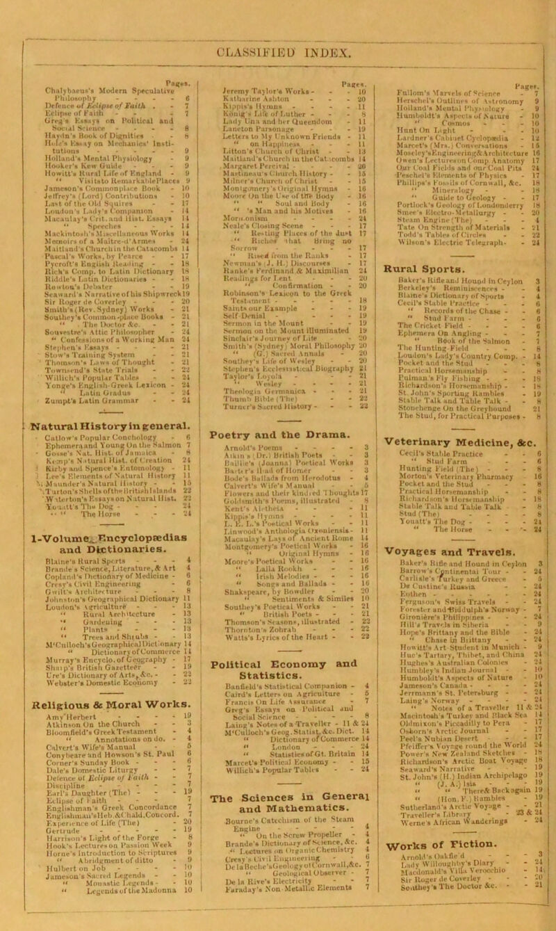 CLASSIFIED INDEX Pages. Chulybaeus's Modern Speculative 1’hilosophy Defence of Eclipse of Faith . EelipsenfFaith - Greg's Essays on Political and Social Science - Havin'* Book of Dignities Hole's Ks*.iy on Mechanics' Insti- tutions - Holland'* Mental Physiology Hooker's Kew Guide Howitt's Rural Life of England Visits to ltemarkahlePlaces Jameson's Commonplace Book - 10 Jetfrey's (Lord) Contributions - 10 La*t of the Old Suuires - - 17 Loudon's Lady's Companion - 14 Macaulay’s Grit, and Hist. Essays 11 “ Speeches - - - 11 Mackintosh’s M iseellaneoua Works I 4 Memoirs of a Maitre-d’Armes - 24 Maitland's Church in the Catacombs 14 Pascal's Works, hy Pearce - - 17 Pvcroft's English Heading - - 18 Rich's Comp, to Latin Dictionary 18 Riddle's Latin Dictionaries - - 18 Rmvloa's Debater - - 19 Seaward's Narrative of his Shipwreck 19 Sir Roger de Coverley - Snnth's<Rev.Sydney) Works Southey’s Common-place Books - “ The Doctor Ac. Souvestre’s Attic Philosopher “ Confessions of a Working Man Stephen’s Essays - Stow’* Training System Thomson’s Laws of Thought Townsend's State Trials Willich's Popular Tables Yonge’s English-Omsk Lexicon Latin GIndus Zumpt's Latin Grammar 20 '.'1 21 21 24 24 21 21 21 22 24 84 24 21 Gosse's Nat. Hist. or J a ma ica Kemp’s Natural Hist, of Creation Kirby and Spence’s Entomology Lee's Elements of Natural History . Maunder's Natural History - .1 urton’s Shells ofthn British Islands W tterton’s Essays on Natural Hist. You.itt's Tin* Dog - *• ** The House - Eclipse of I aith - Englishman's Greek Concordance Englishman’sHeb.&( bald.Concord. Experience of Life (The) Gerlrude - Harrison’s Light of the Forge Hook’s Lectures on Passion Week I lor ne’s Introduction to Scriptures “ Abridgment of ditto Hulbert on Job - Jameson’s Sacred Legends «< Monastic Legends - ** Legends of the Madonna Natural Historyingeneral. • Callow s Popular Conchology - 6 Ephemera and YounpOnthe Salmon 7 24 J Kirby and Spence’s Entomology 11 3 Lee’s Elements of Natural History 11 Ni Maunder’s Natural History - * 16 22 22 24 24 1-Volume^ Encyclopaedias and Dictionaries. Blaine's Rural Sports - - - 4 13ramie s Science, Literature, A Art 4 Copland's Dictionary of Medicine - 6 C’resy’s Civil Engineering - 6 fjwilt’s Architecture 8 Johnston’s Geographical Dictionary 11 Loudon’s vgriculture - - - 13 “ Rural Architecture - 13 “ Gardening - - - 13 “ Plants - - - - 13 “ Trees and Shr ubs - - 13 McCulloch's Geographical Dictionary 14 ** Dictionary of Commerce 14 Murray's Encyclo. of Geography * 17 Shai p’s British Gazetteer - - 19 Ure’s Dictionary of Arts* Ac. - - 23 Webster’s Domestic Economy - 22 Religious 6c Moral Works. Amv'Herbert - * - . 19 Atkinson On the Church - - 3 Bloomfield’s Greek Testament - 4 “ Annotations on do. - 4 Calvert’s Wife’s Manual Conyheare and Howson’s St. Paul 6 Comer’s Sunday Book - Dale’s Domestic Liturgy Defence ot JZclipse oj Faith Discipline Earl's Daughter (The) - Pages. Jeremy Tay lor's Works - Katharine Ashton ... Kippis's Hymns .... Kdnig's Lift of Luther - Lady Ena and her Queendom Lane ton Parsonage - Letters to My t 'nknown Friends - '* on Happiness - Litton's Church of Christ Maitland's Church in theCatacombs , Margaret Percival .... Martweau's Church History - Milner's Church of Christ Montgomery’s Original Hymns Moore On the Esc of tH> Body   Soul and Body ** 's Man and his Motives Morn.onism - Neale's Closing Scene - “ Re-ling Places of the Ju*t •** Riches dial Biing no Borrow - “ Rased from the Ranks Newman’s J. H.) Discourses Ranke's Ferdinand Sc Maximilian Readings for I.ent ** Confirmation - Robinson's Lexicon to the Greek TlItami nt - Saints our Example ... Self Denial - ... Sermon in the Mount Sermon on the Mount illuminated Sinclair's Journey of Lite Smith’s (Sydney) Moral Philosophy ** (G.) Sacred Annals Southey's Life of Wesley Stephen's Ecclesiastical Biography Taylor’s Loyola - - “ Wesley - * Theologia Germnnica ... Thumb Bihic (The) Turner's Sacred History - Poetry and the Drama. Arnold’s Poems - Atkin* Dr.) British Poets Bail lie's (Joanna) Poetical Works Bartt r’s iPod of Homer Bode's Ballads from Herodotus - Calvert's Wife’s Manual Political Economy and Statistics. Bunfield's Statistical Companion - 4 C’aird’s Letter* on Agriculture - 5 Francis On Life Assurance - 7 Greg's Essays on Political and Social Science - - - - 8 Laing’s Notes of a Traveller - 11 A 24 M'Culloch’sGeog.Statist.&c. Diet. 14 “ Dictionary of Commerce 14 ** London - - 24 a StatisticsofGt. Britain 14 Marcel’s Political Economy - - 15 Willich's Popular Tables - - 24 The Sciences in General and Mathematics. Bourne’s Catechism of the Steam Engine “ On the Screw Propeller - Brande's Dictionary of science. Ac. “ L sutures on Organic Chemistry Cresy’s Civil Engineering * - DclaBeche’sGeologyol Cornwall,Ac. “ Geological Observer - De la Rive's Electricity Faraday's Non■ Metallic Elements Flower* and their kindied 1 bought* 17 Goldsmith** Poems, illustrated 8 Kent's Ah thciA - - 11 Kipp.►’* Hymns - - - - 11 I. . E. L.’s Poetical Works - - 11 J, inwood’s Anlhologia OxonlensU- 11 Macaulay’s Lay h of Ancient Rome 14 Montgomery’s Poetical Works - 16 “ Original Hymns - 16 Moore’s Poetical Works - - 16 “ LaiU Rookh - - - 16 ** Irish Melodies - - 16 “ bongs and Ballads * - 16 Shakspeare, by Bowdler - - 20 u Sentiments Sc Similes 10 Southey’s Poetical Works - - 21 “ British Poets - - 21 Thomson’s Seasons, illustrated - 22 Thornton’s Zohrab - - - 22 Watts’s Lyrics of the Heart - - 22 Pager. - 7 Fnllom’s Marvels of Science Hersclud’s Outlines of Astronomy Holland's Mental PhyMology Humboldt's Aspects of .Nature $i Cosmos - Hunt On Light - - Lardner’s Cabinet Cyclopedia Marcet's (Mr*.) Conversations Moseley’s Engineering^ Architecture 16 Owen's LecturesonComp Anatomy 17 Our Coal Fields and our Coal Pits 24 Peschel'* Elements of Physics - 17 Phillips's Fossils of Cornwall, Ac. 18 “ Mineralogy *' Guide to Greolosy “ Portlock's Geology of Londonderry Smee’s Electro-Metallurgy - Steam Engine (The) ... Tate On Strength of Materials Todd’s Tables of Circles Wilson’s Electric Telegraph* Rural Sports. Baker's Rifle and Hound In Ceylon Berkeley’s Reminiscences - Blame's Dictionary of Sports Cecil’s Stable Practice - “ Records of the Chase - ** Stud Farm - The Cricket Field - Ephemera On Angling -  Book of the Salmon The Hunting-Field Loudon's Lady's Country Comp. Pocket and the Stud Practical Horsemanship Pulman's Fly Fishing - Richardson’s Horsemanship - St. John's Sporting Rambles Stable Talk and Table Talk - Stonehenge On the Greyhound The Stud, for Practical Purposes Veterinary Medicine, &c. Cecil's Stable Practice *‘ Stud Farm Hunting Field (The) - Morton’s Veterinary Pharmacy Pocket and the Stud Practical Hor*emunship RicharJHon's Horst mansbip Stable Talk and Table Talk Stud (The) Youatt's The Dog - ** The Horse - - 6 8 16 8 8 18 8 8 24 24 Voyages and Travels. Baker's Rifle and Hound in Ceylon Barrow's Continental 'lour - Carlisle's Turkey nnd Greece D« Custine's Russia Kothen Ferguson’s Swiss Travels Forester and*Biddulph's Norway - Gironiire’s Philippine* - Hill’s Travels in Siberia Hope's Brittany and the Bible  Chase in Brittany Howitt'sArt Student in Munich - Hue’* Tartary, Thibet, and China HugheH’B Australian Colonies Humbley's Indian Journal - Humboldt’s Aspects of Nature Jameson's Canada - - Jerrmann's St. Petersburg - Laing't* Norway - “ Notes of a Traveller 11 Sc Macintosh's Turkey and Black Sea Oldmixon’s Piccadilly to Pern Osborn's Arctic Journal Peel's Nubian Desert Pfeiffer's Voyage round the M orld Power's New Zealand Sketches - Richardson’* Arctic Boat Voyage Seaward’s Narrative St. John's (II.) Indian Archipelago “ (J. A.) Isis <« ** ThereA Back again « (Hon. F ) Rambles Sutherland's Arctic Voyage - - Traveller’s Library - - 23 & Werne s African Wanderings Works of Fiction. Amol.f’5 OaVfit-'d - Lady Willoughby's Diary Macdonald’s Villa Verocchio Sir Roger de Coverley - Southey ’• The Doctor Ac. * 3 24 14, 20 21