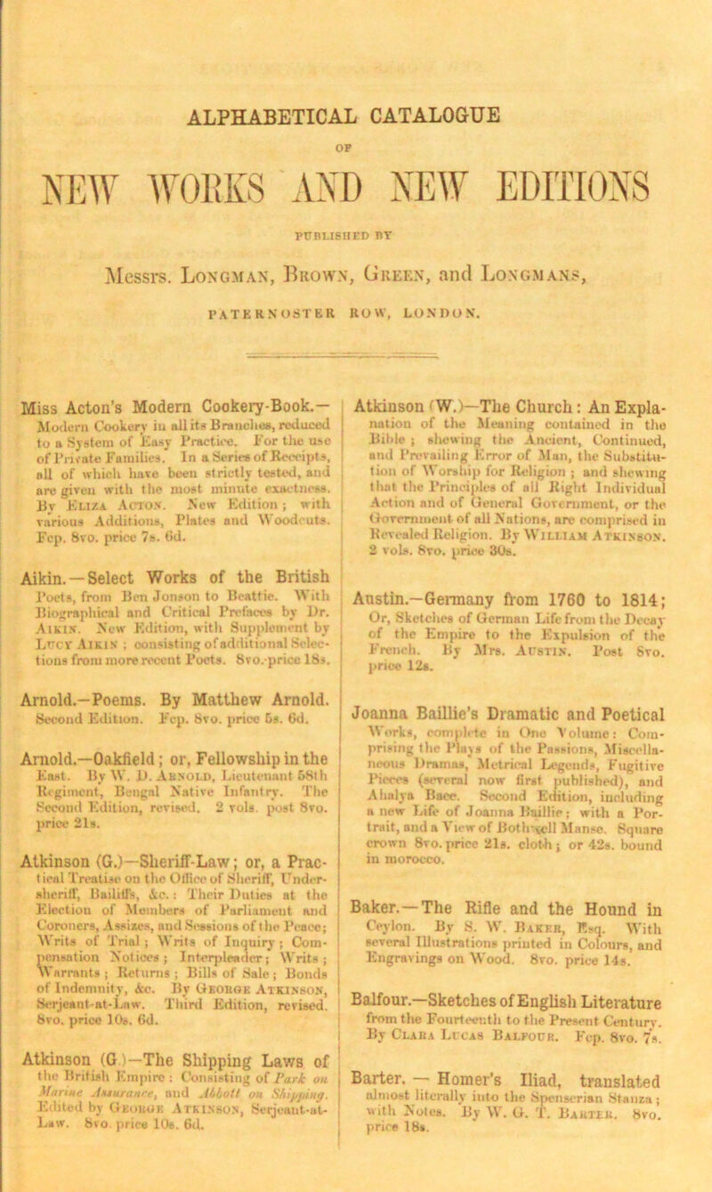 ALPHABETICAL CATALOGUE OF NEW WORKS AND NEW EDITIONS published by Messrs. Longman, Brown, Green, and Longmans, PATERNOSTER ROW, LONDON. Miss Acton’s Modern Cookery-Book.— Modern Cookery iu ali it* Brunches, reduced to a System of Easy Practice. For the use of Private Families. In a Series of Receipts, all of which hare been strictly tested, and are given with the most minute exactness. Bv Eliza Acton. New Edition; with various Additions, Plates and Woodcuts. Fcp. Svo. price 7s. dd. Aikin. — Select Works of the British Poets, from Ben Jonson to Beattie. With Biographical and Critical Prefaces by Dr. Aikin. New Edition, with Supplement by Lrcv Aikin ; consisting of additional Selec- tions from more recent Poets. 8 vo.-price lbs. Arnold.—Poems. By Matthew Arnold. Second Edition. Fcp. Svo. price 5s. 6d. Arnold.—Oakfield; or, Fellowship in the Fast. By W. D. Arnold, Lieutenant 58th j Regiment, Bengal Native Infantry. The Second Edition, revised. 2 Tols. post 8vo. price 2ls. Atkinson (G.)—Sheriff-Law; or, a Prac- t ical Treatise on the Olliccof Sheriff, Under- sheriff, PadiU's, Ac.: Their Duties at the Election of Members of Parliament and Coroners, A seises, and Sessions of t he Peace; j Writs of Trial; Writs of Inquiry; Com- pensation Notices; Interpleader; Writs; Warrants; Returns; Bills of Sale ; Bonds ; of Indemnity, Ac. By Georoe Atkinson, ! Serjeant-at-Law. Third Edition, revised. I 8vo. priee 10s. 6d. Atkinson (G)—The Shipping Lav/s of the British Empire: Consisting of Park on Marine Auuranee, and Abbott on Shipping. I Edited by George Atkinson, Serjeant-at- Law. 8vo. price 10s. 6d. Atkinson fW.)—The Church : An Expla- nation of the Meaning contained in the Bible ; shewing the Ancient, Continued, and Prevailing Error of Man, the Substitu- tion of Worship for Religion ; and shewing that the Principles of all Right Individual Action and of General Government, or the Government of all Nations, are comprised in Revealed Religion. By William Atkinson. 2 voIs. 8vo. price 30s. Austin.—Germany from 1760 to 1814; Or, Sketches of German Life from the Decay of the Empire to the Expulsion of the French. By Mrs. Austin. Post 8vo. priee 12s. Joanna Baillic’s Dramatic and Poetical Works, complete in One Volume: Com- prising the Plays of the Passions, Miscella- neous Dramas, Metrical Legends, Fugitive Pieces (several now first published), and Ahalya Bacc. Second Edition, including a new Life of Joanna Biullie; with a Por- trait, and a View of Both-ycll Manse. Square crown Svo. price 21s. clot-h; or 42s. bound in morocco. Baker.—The Rifle and the Hound in Ceylon. By S. W. Baker, Esq. With several Illustrations printed in Colours, and Engravings on Wood. Svo. price 14s. Balfour.—Sketches of English Literature from the Fourteenth to the Present Century. By Clara Lccas Balfour. Fcp. Svo. 7s. Barter. — Homer’s Iliad, translated almost literally into the Spenserian Stanza ; with Notes. By W. G. T. Barter. Svo. price 18».