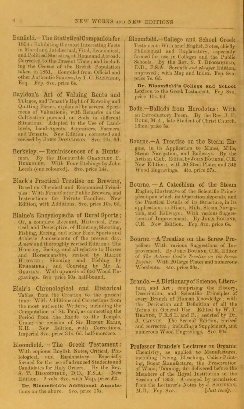 Eanfield.—The StatisticalCompanionfor , 1854 : Exhibit ing the most Interesting Facts in Moral und Intellectual, Vitul, Economical, and PulitiealStatistics, at ILome and Abroad. Corrected to tin? Present Time ; and includ- ing the Census of the British Population taken in 1851. Compiled from Official and other Ant bentic Sources, by T. C. Banpield, Esq. Ecp. 8vo. price Gs. Eayldon’s Art of Valuing Rents and Tillages, und Tenant’s Right of Entering and Quitting Farms, explained by several Speci- mens of Valuations ; with Remarks on the Cultivation pursued on Soils in different Situations. Adapted to the Use of Land- lords, Land-Agents, Appraisers, Farmers, and Tenants. New Edition ; corrected and revised by John Donaldson. 8vo. 10s. Gd. Berkeley. — Reminiscences of a Hunts- man. By the Honourable Granti.ey F. Berkeley. With Four Etchings by John Leech (one coloured). 8vo. price 14s. Black’s Practical Treatise on Brewing, Based on Chemical and Economical Princi- ples : Wit li Formula) for Public Brewers, and Instructions for Private Families. New Edition, with Additions. 8vo. price 10s. Gd. Blaine’s Encyclopaedia of Rural Sports; Or, a complete Account, Historical, Prac- tical, and Descriptive, of Hunting, Shooting, Fishing, Racing, and other Field Sports and Athletic Amusements of the present day. A new and thoroughly revised Edition : The Hunting, Racing, and all relative to Ilorecs j and Horsemanship, revised by Harry HlEOYER; Shooting and Fishing by Ephemera ; and Coursing by Mr. A. Graham. With upwards of GOO Wood En- gravings. 8vo. price 50s. half-bound. Blair’s Chronological and Historical Tables, from the Creation to the present lime : With Additions and Corrections from the most authentic Writers; including the Computation of St. Paul, as connecting the Period from the Erode to the Temple. Under the revision of Sir Henry Ellis, K.H. New Edition, with Corrections. Imperial 8vo. price 31s. Gd. half-morocco. Bloomfield. — The Greek Testament: With copious English Notes, Critical, Phi- lological, and Explanatory. Especially formed for the use of advanced Students and Candidates for Holy Orders. By the Rev. S. T. Bloomfield, D.D., F.S.A. New Edition. 2 vols. 8vo. with Map, price £2. Dr. Bloomfield's Additional Annota- tions on the above. 8vo. price 15s. Bloomfield.—College and School Greek 'Testament: With brief English Notes, chiefly Philological and Explanatory, especially formed lor use in Colleges und the Public Schools. By llie Rev. S. T. Bloomfield, D.D., F.S.A. Seventh and cheaper Edition, improved ; with Map und Index. Fcp. 8vo. price 7s. Gd. Dr. Bloomfield's College and School Lexicon to the Greek Testament. Ecp. 8vo. price 10s. Gd. Bode.—Ballads from Herodotus: With an Introductory Poem. By the Rev. J. E. Bode, M.A., late Student of Christ Church. IGmo. price 5s. Bourne.—A Treatise on the Steam En- gine, in its Application to Mines, Mills, Steam Navigation, and Railways. By the Artisan Club. Edited by John Bourne, C.E. New Edition ; with 30* Steel Plates and 343 Wood Engravings. 4lo. price 27s. Bourne. — A Catechism of the Steam Engine, illustrative of the Scientific Princi- ples upon which its Operation depends, and the Practical Details of its Structure, in its applications to Mines, Mills, Steam Naviga- tion, and Railways : With various Sugges- tions of Improvement. By John Bourne, C.E. New Edition. Fcp. 8vo. price Gs. Bourne—A Treatise on the Screw Pro- peller: With various Suggestions of Im- provement . By John Bourne, C.E., Editor of The Artisan Club's Treatise cn the Steam Engine. With 20large Plates and numerous Woodcuts. 4to. price 38s. Brande.—A Dictionary of Science, Litera- ture, and Art; comprising the History, Description, and Scientific Principles of every Branch of Human Knowledge; with the Derivation and Definition of all the Terms in General Use. Edited by W. T. Bhande, F.It.S.L. and E.; assisted by Dr. J. Cauvin. The Second Edition, revised and corrected ; including a Supplement, and numerous Wood Engravings. 8vo. 60s. Professor Brande’s Lectures on Organic Chemistry, as applied to Manufactures, including Dyeing, Bleaching, Calico-Print- ing, Sugur Manufacture, the Preservation of Wood, Tunning, Ac. delivered before the Members of the Royal Institution in the Session of 1852. Arranged by permission from tlie Lecturer’s Notes by J. Scoffern, M.B. Fep. 8vo. [Just ready.