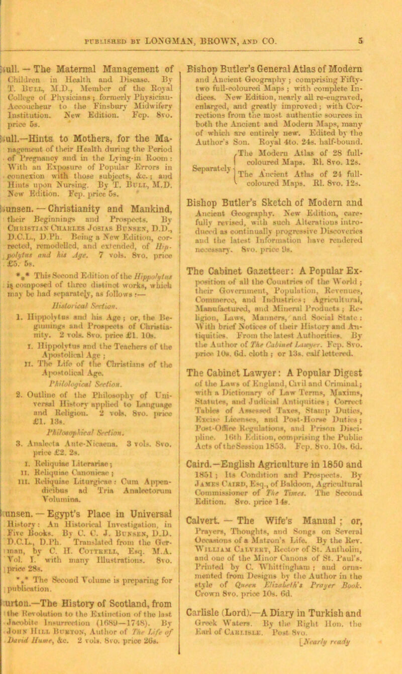 .ull.— The Maternal Management of Children in Health and. Disease. By I. Bill, M.D., Member of the Royal College of Physicians ; formerly Physiciau- Acconchenr to the Finsbury Midwifery Institution. New Edition. Fep. 8vo. price 6s. ; .ull.—Hints to Mothers, for the Ma- nagement of tlwir Health during the Period of l’rrgnanoy and in the Lying-in Room : With an Exposure of Popular Errors in connexion with those subjects, Ac.; and Hints upon Nursing. By T. Bull, M.D. New Edition. Fcp. price 5s. : .unsen. — Christianity and Mankind, their Beginnings and Prospects. By Chuistian Cham.es Josias Bunsen, D.l)., D.C.L., D.Ph. Being a New Edition, cor- | reeted, remodelled, and extended, of Hip- ! polytns and his Age. 7 vois. 8vo. price j £5. 5s. •„* This Second Edition of the Hippolytus i$ composed of three distinct works, which may be had separately, as follows r— Historical Section. 1. Hippolytus and his Age; or, the Be- ginnings and Prospects of Christia- nity. 2 toIs. 8vo. price £1. 10b. X. Hippolytus and the Teachers of the Apostolical Age ; XI. The Life of the Christiana of tlic Apostolical Age. Philological Section. 2. Outlino of the Philosophy of Uni- j versal History applied to Language and Religion. 2 voK 8vo. price £1. 13s. Philosophical Section. 3. Analecta Ante-Nieaena. 3 toIs. 8vo. price £2. 2s. I. Reliquiae Literariac; II. Reliquiae Canonieae ; III. Reliquiae Liturgiono : Cum Appcn- dicibus ad Tria Analectorum Voluminn. unsen. — Egypt’s Place in Universal History: An Historical Investigation, in Five Books. By C. C. J. Bunsen, D.D. D.C.L., D.Ph. Translated from the Ger- man, by C. II. Cottekll, Esq. M.A. Vol. I. with many Illustrations. 8vo. price 28s. *»* The Second Volume is preparing for publication. urton.—The History of Scotland, from the Revolution to the Extinction of the last Jacobite Insurrection (1(580—1718). By John Him. Bukton, Author of The Life of Hand Hume, Ac. 2 vol*. 8vo. price 2tis. Bishop Butler’s General Atlas of Modern and Ancient Geography ; comprising Fifty- two full-coloured Maps ; with complete In- dices. New Edition, nearly all re-engraved, enlarged, and greatly improved; with Cor- rections from the most autlientic sources in both the Ancient and Modern Maps, many of which are entirely new. Edited by the Author’s Son. Royal 4to. 24s. half-bound. Separately /The Modern Atlas of 28 full- coloured Maps. Rl. 8vo. 12s. The Ancient Atlas of 21 full- ■ coloured Maps. Rl. 8vo. 12s. Bishop Butler’s Sketch of Modern and Ancieut Geography. New Edition, care- fully revised, with such Alterations intro- duced as continually progressive Discoveries and the latest Information have rendered necessary. 8vo. price Ds. The Cabinet Gazetteer: A Popular Ex- position of all the Countries of the World ; their Government, Population, Revenues, Commerce, and Industries; Agricultural, Manufactured, and Mineral Products ; Re- ligion, Laws, Manners, and Social State ; With brief Notices of their History and An- tiquities. From the latest Aut horities. By the Author of The Cabinet Lawijec. Fcp. 8vo. price 10s. 6d. cloth ; or 13s. calf lettered. The Cabinet Lawyer: A Popular Digest of the Laws of England, Civil and Criminal; ■with a Dictionary of Law Terms, Maxims. Statutes, and Judicial Antiquities; Correct Tables of Assessed Taxes, Stamp Duties, Excise Licenses, and Post-Horse Duties; Post-Office Regulations, and Prison Disci - pline. 16th Edition, comprising tlx* Public Aets oft he Session 1853. Fcp. 8vo. IDs. Gd. Caird.—English Agriculture in 1850 and 1851 ; Its Condition and Prospects. By J amt.s Caibd, Esq., of Baldoon, Agricultural Commissioner of The Times. The Second Edition. 8vo. price 14s. Calvert — The Wife’s Manual ; or, Prayers, Thoughts, and Songs on Several Occasions of a Matron’s Life. By the Rev. William Calvkkt, Rector of St. Antholin, and oue of the Minor Canons of St. Paul’s. Printed by C. Whittingham ; and orna- mented from Designs by the Author in the style of Queen Elizabeth's Prager Book. Crown 8vo. price 10s. 6d. Carlisle (Lord).—A Diary in Turkish and Greek Waters. By the Right lion, the Earl of Gaulish:. Post 8vo. \_Nearly ready