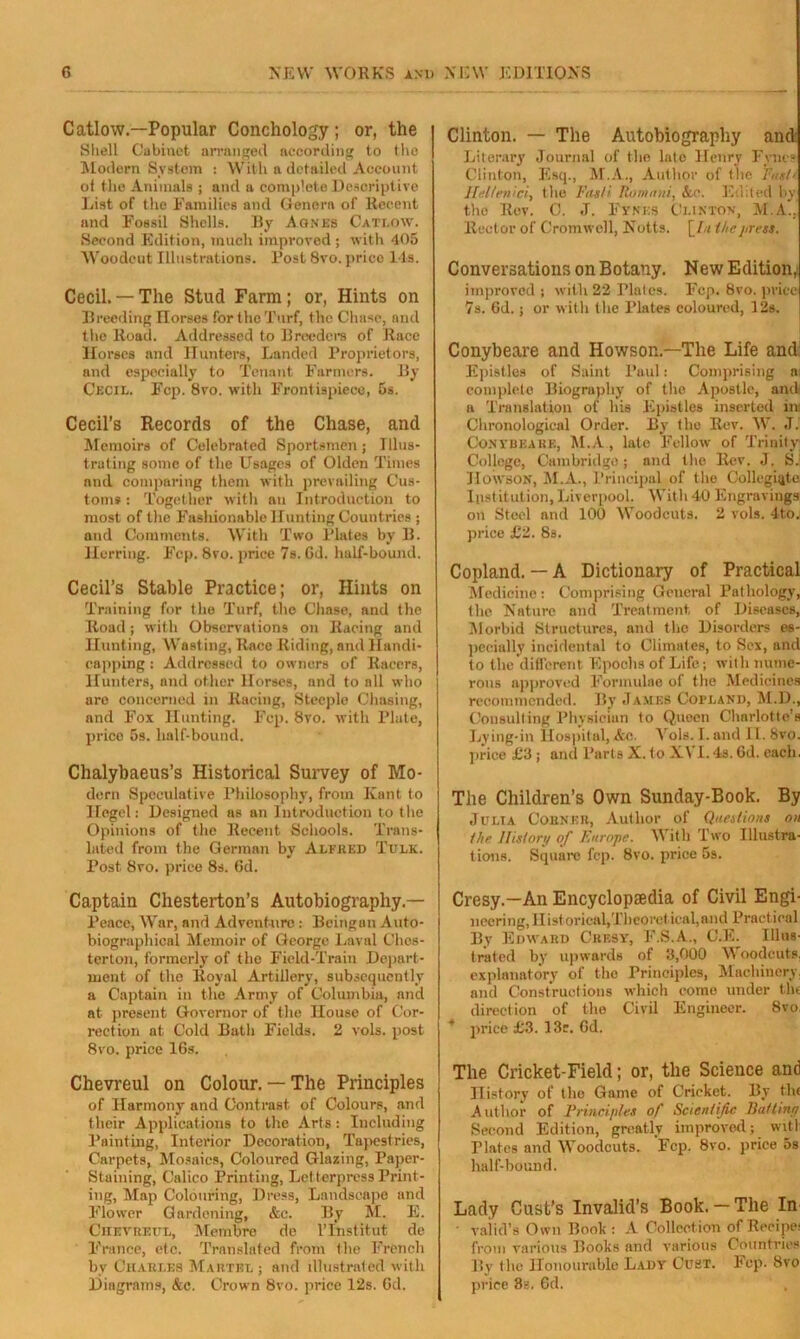 Catlow.—Popular Conchology; or, the Shell Cabinet arranged according to the Modern System : With a detailed Account of the Animals ; and a complete Descriptive List of the Families and Genera of Recent and Fossil Shells. By Agnbb Catlqw. Second Edition, much improved ; with 405 Woodcut Illustrations. Rost 8vo. price 14s. Cecil.— The Stud Farm; or, Hints on Breeding Ilorses for the Turf, the Chase, and the Road. Addressed to Breeders of Race Horses and Hunters, Landed Proprietors, and especially to Tenant Farmers. By Cecil. Fcp. 8vo. with Frontispiece, 5s. Cecil’s Records of the Chase, and Memoirs of Celebrated Sportsmen; Illus- trating some of the Usages of Olden Times and comparing them with prevailing Cus- toms: Together with an Introduction to most of the Fashionable Hunting Countries ; and Comments. With Two Plates by B. Herring. Fcp. 8vo. price 7s. Gd. half-bound. Cecil’s Stable Practice; or, Hints on Training for the Turf, the Chase, and the Road; with Observations on Racing and Hunting, Wasting, Race Riding, and Handi- capping : Addressed to owners of Racers, Hunters, and other Ilorses, and to all who are concerned in Racing, Steeple Chasing, and Fox Hunting. Fcp. 8vo. with Plate, price 5s. half-bound. Chalybaeus’s Historical Survey of Mo- dern Speculative Philosophy, from Kant to Hegel: Designed as an Introduction to the Opinions of the Recent Schools. Trans- lated from the German by Alfred Tulk. Post 8vo. price 8s. 6d. Captain Chesterton’s Autobiography- Peace, War, and Adventure : Beingan Auto- biographical Memoir of George Laval Ches- terton, formerly of the Field-Train Depart- ment of the Royal Artillery, subsequently a Captain in the Army of Columbia, and at present Governor of the House of Cor- rection at Cold Bath Fields. 2 vols. post 8vo. price 16s. Chevreul on Colour. — The Principles of Harmony and Contrast of Colours, and their Applications to the Arts: Including Painting, Interior Decoration, Tapestries, Carpets, Mosaics, Coloured Glazing, Paper- Staining, Calico Printing, Letterpress Print- ing, Map Colouring, Dress, Landscape and Flower Gardening, &c. By M. E. Ciievreitl, Membre de Tlnstitut de France, etc. Translated from the French by Charles Martel ; and illustrated with Diagrams, &c. Crown 8vo. price 12s. Gd. Clinton. — The Autobiography and Literary Journal of the late Henry Fyne? Clinton, Esq., M.A., Author of the Fasti Hel/enici, the Fasti Romani, &.<•. Edited by the Rev. C. J. Fykes Cj.inton, M.A., Rector of Cromwell, Notts. \_In the press. Conversations on Botany. New Edition, improved ; with 22 Plates. Fcp. 8vo. price 7s. Gd.; or with the Plates coloured, 12s. Conybeare and Howson.—The Life and Epistles of Saint Paul: Comprising a complete Biography of the Apostle, and. a Translation of his Epistles inserted in: Chronological Order. By the Rev. W. J. Conybeare, M.A, late Fellow of Trinity College, Cambridge; and the Rev. J. S. Howson, M.A., Principal of the Collegiate Institution, Liverpool. With 40 Engravings on Steel and 100 Woodcuts. 2 vols. 4to. price £2. 8s. Copland. — A Dictionary of Practical Medicine: Comprising General Pathology, the Nature and Treatment of Diseases, Morbid Structures, and the Disorders es- pecially incidental to Climates, to Sex, and to the different Epochs of Life; with nume- rous npproved Formulae of the Medicines recommended. By James Copland, M.D., Consulting Physician to Queen Charlotte's Lying-in Hospital, &c. Vols. I. and II. 8vo. price £3 ; and Parts X. to XVI.4s. Gd. each. The Children’s Own Sunday-Book. By Julia Corner, Author of Questions on the History of Europe. With Two Illustra- tions. Square fep. 8vo. price 5s. Cresy.—An Encyclopaedia of Civil Engi- neering, Historical,Theoretical, and Practical By Edward Cresy, F.S.A., C.E. Illus- trated by upwards of 3,000 Woodcuts, explanatory of the Principles, Machinery, and Constructions which come under tht direction of the Civil Engineer. 8vo, price £3. 13c. Gd. The Cricket-Field; or, the Science and History of the Game of Cricket. By tht Author of Principles of Scientific Bat tiny Second Edition, greatly improved; wit I Plates and Woodcuts. Fcp. 8vo. price 5s half-bound. Lady Gust’s Invalid’s Book.— The In • valid’s Own Book : A Collection of Recipe: from various Books and various Countries By the Honourable Lady Oust. Fep. 8vo price 8b. 6d.
