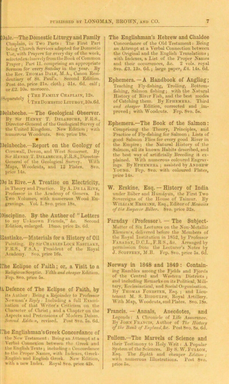 })ale.—The Domestic Liturgy and Family Chaplain, in Two Parts : The First Part being Church Services adapted for Domestic L'rC, with Prayers for everyday of the week, selectodesi lusively from theBook of Common Prayer; Part II. comprising an appropriate Sermon for every Sunday in tho year. By the Rev. Thomas Dale, M.A., Canon Resi- dentiary of St. Paul’s. Second Edition. Post 4 to. price 21s. cloth; 31s. 6d. calf; or £2. 10s. morocco. .'Separately (The Family Chaplain, 12s. I The Domestic Litcbgy, lOs.Gd. Jelabeche. — The Geological Observer. By Sir Henry T. Delabeche, F.R.S., Director-General of the Geological Survey of the United Kingdom. New Edition ; with numerous Woodcuts. 8vo. price 18s. Delabeche.—Report on the Geology of Cornwall, Devon, and West Somerset. By j Sir IIe.vhy T. Delabeche, F.R.S.,Director- 1 General of the Geological Survey. With ! Maps, Woodcuts, and 12 Plates. 8vo. price 11s. D)e la Rive.—A Treatise on Electricity, I in Theory and Practice. By A. Dk i.a Rive, l’rofessor in the Academy of Geneva. In | Two Volumes, with numerous Wood En- gravings. YoL I. 8vo. price 18s. Discipline. By the Author of “ Letters to my Unknown Friends,” Ac. Second Edition, enlarged. ISnio. price 2s. 6d. Elastlake.—Materials for a History of Oil Fainting. l!y Sir Charles Lock Kastlake, | F.R.S., F.8.A., President of tlio Royal * Academy. 8vo. prreo lt>s. The Englishman’s Hebrew and Chaldee Concordance of the Old Testament: Being an Attempt at a Verbal Connection between the Original and the English Translations ; with Indexes, a List of the Proper Names and their occurrences, Ac. 2 vols. royal 8vo. £3. 13s. Gd.; large paper, £4. 14s. Gd. Ephemera.— A Handbook of Angling; Teaching Fly-fishing, Trolling, Bottom- fishing, Salmon fishing; with the Natural History of River Fish, and the best modes of Catching them. By Ephemera. Third and cheaper Edition, corrected and im- proved ; with Woodcuts. Fep. 8vo. 6s. Ephemera.—The Book of the Salmon: Comprising the Theory, Principles, and Practice of Fly-fishing for Salmon ; Lists of good Salmon Flies for every good Kiver in the Empire; the Natural History of tho Salmon, all its known Habits described, and the best way of artificially Breeding it ex- plained. With numerous coloured Engrav- ings. By Ephemera ; assisted by Andrew Young. Fcp. 8vo. with coloured Plates, price 14s. W. Erskine, Esq. — History of India under Baber and Ilumayun, (lie First Two Sovereigns of the House of Tainiur. By William Erskine, Esq., Editor of Memoirs of the Empetor Baber. Svo. price 32s. Faraday (Professor). — The Subject- Matter of Six Lecture* on the Non-Metal!io Elements, delivered before the Members of the Royal Institution in 1852, by Professor Faraday, D.C.L., F.R S., Ac. Arranged by permission from the Lecturer’s Notes by J. Scoffern, M.B. Fcp. 8vo. price 5s. Gd. r?he Eclipse of Faith; or, a Visit to a Religious Seeptie. Fifth and cheaper Edition. Fep. 8vo. price 5s. M Defence of The Eclipse of Faith, by its Author: Being a Rejoinder to Professor Newman’s Re/dg; Including a full Exami- nation of that Writer's Criticism on the Character of Christ ; and a Chapter on the Aspects and Pretensions of Modern Deism. becond Editii w, revised. Post 8vo. 5s. Gd. Phe Englishman’s Greek Concordance of tlie New Testament: Being an Attempt at a Verbal Connexion between the Greek and the Fnglish Texts ; including .i Concordance to the Proper Names, with Indexes, Greek- Euglish and Knglish Greek. New Edition, with a new Index. Royal 8vo. price 42*. Norway in 1848 and 1849 : Contain- ing Rambles among the Fjelds and Fjords of the Central and Western Districts ; and including Remarks on its Political, Mili- tary, Ecclesiastical, and Social Organisation. By Thomas Forester, Esq. ; and Lieu- tenant M. S. Biddclpii, Royal Artillery. With Map, Woodcuts, and Plates. 8to. 18s. Francis. — Annals, Anecdotes, and Legends: A Chronicle of Life Assurance. By John Francis, Author of The IJUtory of the Bank of England, Ac. Post 8vo. 8s. Gd. Fullom.—The Marvels of Science and their Testimony to Holy Writ: A Popular System of the Sciences. By S. W. Fullom, Esq. The Eighth and cheaper Edition ; with numerous Illustrations. Post 8vo. price 6s.