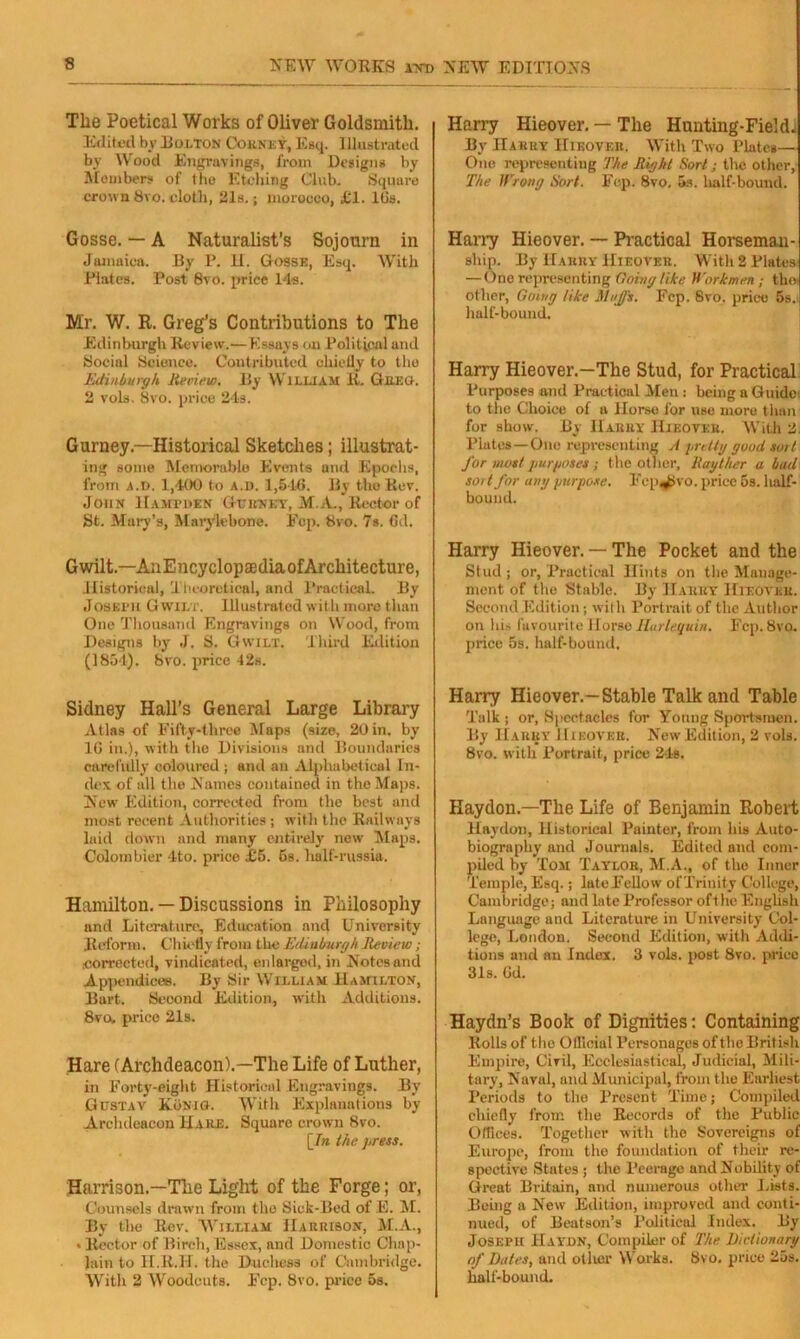The Poetical Works of Oliver Goldsmith. Edited by Dolton Cohnky, Esq. Illustrated by Wood Engravings, from Designs by Members of the Etching Club. Square crown Svo. cloth, 21s.; morocco, £1. Ids. Gosse. — A Naturalist’s Sojourn in Jamaica. By P. II. Gosse, Esq. With Plates. Post 8vo. price 14s. Mr. W. R. Greg’s Contributions to The Edinburgh Review.—Essays oil Political and Social Science. Contributed chietly to the Edinburgh, lieview. By William 11, Greo. 2 vols, 8vo. price 24s. Gurney—Historical Sketches; illustrat- ing some Memorable Events and Epochs, from a.D. 1,400 to a.d. 1,546, By the .Rev. John Hampden Ghunky, M.A., Rector of St. Mary’s, Marylebone. Fcp. 8vo. 7s. 6d. Gwilt.—AnEncyclopaedia of Architecture, Historical, Theoretical, and Practical. By Joseph Gwilt. Illustrated with more than One Thousand Engravings on Wood, from Designs by J. S. Gwilt. Third Edition (1854). 8vo. price 42s. Sidney Hall’s General Large Library Atlas of Fifty-three Maps (size, 20 in. by 10 in.), with the Divisions and Boundaries carefully coloured ; and au Alphabetical In- dex of all the Names contained in the Maps. New Edition, corrected from the best and most recent Authorities ; with the Railways laid down and many entirely new Maps. Colombier 4-to. price £5. 6s. half-russia. Hamilton. — Discussions in Philosophy and Literature, Education and University Reform. Chiefly from the Edinburgh Review; corrected, vindicated, enlarged, in Notes and Appendices. By 8ir William Hamilton, Bart. Second Edition, with Additions. 8vow price 21s. Hare (Archdeacon).—The Life of Luther, in Forty-eight Historical Engravings. By Gustav Konio. With Explanations by Archdeacon Hake. Square crown 8vo. [In the press. Harrison.—The Light of the Forge; or, Counsels drawn from the Sick-Bed of E. M. By the Rev. William Harrison, M.A., • Rector of Birch, Essex, and Domestic Chap- lain to H.R.TI. the Duchess of Cambridge. With 2 Woodcuts. Fcp. 8vo. price 5s. Harry Hieover. — The Hunting-Field! By Harry Hikover. With Two Plate*— One representing The Right Sort; the other, The Wrong Sort. Fep. 8vo. 5s. half-bound. Harry Hieover. — Practical Horseman- ship. By Harry Hieover. With 2 Plates — One representing Going like Workmen-, tho other, Going tike Muffs. Fep. Svo. price 5s. half-bound. Harry Hieover.—The Stud, for Practical; Purposes and Practical Men : being a Guide to the Choice of a Horso for use more t lmn for show. By Harry Hif.ovkr. With 2. Plates—One representing A pretty good sort for most purposes ; the other, Rayther a bad sort for any purpose. Fep^ivo. price 5s. half- bound. Harry Hieover. — The Pocket and the Stud ; or, Practical Hints on the Manage- ment of the Stable. By IIarky Hieover. Second Edition; with Portrait of the Author on his favourite Horse Harlequin. Fcp. Svo. price 5s. half-bound, Harry Hieover.—Stable Talk and Table Talk ; or, Spectacles for Young Sportsmen. By Harry Hieover. New Edition, 2 vols. 8vo. with Portrait, price 21s. Haydon.—The Life of Benjamin Robert Haydon, Historical Painter, from his Auto- biography and Journals. Edited and com- piled by Tom Taylor, M.A., of the Inner Temple, Esq.; late Fellow ofTrinity College, Cambridge; and late Professor ofthe English Language and Literature in University Col- lege, London. Second Edition, with Addi- tions and an Index. 3 vols. post Svo. price 31s. Gd. Haydn’s Book of Dignities: Containing Rolls of the Official Personages ofthe British Empire, Civil, Ecclesiastical, Judicial, Mili- tary, Naval, and Municipal, from the Earliest Periods to the Present Time; Compiled chiefly from the Records of the Public Offices. Together with the Sovereigns of Europe, from the foundation of their re- spective States ; the Peerage and Nobility of Great Britain, and numerous other Lists. Being a New Edition, improved and conti- nued, of Beatson’s Political Index. By JosErtt Haydn, Compiler of The Dictionary of Dates, and oilier Works. Svo. price 25s. half-bound.
