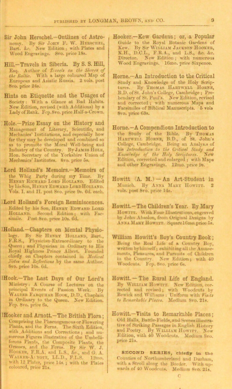 Sir John Herschel—Outlines of Astro- nomy. By Sir John F. W. IIekschel, Burt. kc. New Edition; with Plates and Wood Engravings. 8vo. price 18s. Hill.—Travels in Siberia. By S. S. Hill, Esq. Author of Travels on the Shores of the Baltic. With a largo coloured Map of European and Asiatic Russia. 2 vols. post 8vo. price 21s. Hints on Etiquette and the Usages of Society: With a Glance at Bad Habits. New Edition, revised (with Additions) by a Lady of Rank. Fcp.8vo. price Half-a-Crown. Hooker.—Kew Gardens; or, a Popular Guide to the Royal Botanic Gardens of Kew. By Sir William Jackson Hooker, K.H., D.C.L., F.R.A., and L.S., Ac. Ac. Director. New Edition ; with numerous Wood Engravings. 16mo. price Sixpence. Horne.—An Introduction to the Critical Study and Knowledge of the Holy Scrip- tures'. By Thomas Hartwell Horne, B.D. ofSt. John’s College, Cambridge ; Pre- bendary of St. Paul’s. New Edition, revised and corrected ; with numerous Maps and Facsimiles of Biblical Manuscripts. 5 vols 8vo. price 63s. Hole—Prize Essay on the History and Management of Literary, Scientific, and Mechanics’ Institutions, and especially how far they may be developed and combined so as to promote the Moral Well-being and Industry of the Country. By Jamrs Hole, Hon. Secretary of the Yorkshire lluion of Mechanics’ Institutes. Svo. price os. Lord Holland’s Memoirs.—Memoirs of the Whig Party during my Time. By Henry Richard Lord Holland. Edited by his Son, If enky Edward LordIIolland. Yols. I. and II. post 8vo. price Os. 6d. each. .Lord Holland’s Foreign Reminiscences. Edited by his Son, Henry Edward Lord Holland. Second Edition; with Fac- simile. Post 8vo. price 10s. Gd. IHolland.—Chapters on Mental Physio- logy. By Sir 1Ikvky Holland, Bart., F.R.S., Physician-Extraordinary to the Queen ; and Physician in Ordinary to His Royal Highness Prince Albert. Founded chiefly on Chapters contained in Medical Notes and Reflections by the same Author. 8vo. price 10s. Gd. !Hook.—The Last Days of Our Lord’s Ministry: A Course of I>eetures on the principal Events of Passion Week. By Walter Farihhar Hook, D.D., Chaplain in Ordiuary to the Queen. New Edition. Fcp. 8vo. price Gs. IHooker and Arnott.—The British Flora; Comprising the PhacnoganumsorFlowering Plants, and the Ferns. The Sixth Edition, with,Additions and Corrections; and nu- merous Figures illustrative of the Umbelli- ferous Plants, the Composite Plants, the Grasses, and the Ferns. By Sir W. J. Hooker, F.R.A. and L.S., Ac., and G. A. Walkkr-Ai nott, LL.D., F.L.S. 12mo. with 12 Plates, price 11s.; with the Plates coloured, price 21s. Horne.—A Compendious Introduction to the Study of the Bible. By Thomas Hartwell Horne, B.I)., of St. John’s College, Cambridge. Being an Analys.s of his Introduction to the Critical Study and A lotc/edge of the Italy Seri/ tores. New Edition, corrected and enlarged ; with Maps and other Engravings. 12mo. price Its. Howitt (A. M.) — An Art-Student in Munich. By Anna Mary Howitt. 2 vols. post 8vo. price l ie. Howitt.—The Children’s Year. By Mary Howitt. With Four lliustrat ious, engraved by John Absolon, from Original Designs by Anna Mary Howitt. SquareIGnio.price Gs. William Howitt’s Boy’s Country Book; Being flu* Real Life of a Country Boy, written brhiniself; exhibiting all the Amuse- ments, Pleasures, and Pursuits of Children in the Country. New Edition; with 40 Woodcuts. Fcp. 8vo. price Gs. Howitt. — The Rural Life of England. By William Howitt. New Edition, cor- rected and revised; with Woodcuts by Bewick and Williams : Uniform with Visits to Remarkable Places. Medium Svo. 21s. Howitt.—Visits to Remarkable Places; Old Halls, Battle-Fields, and Scenes illustra- tive of Striking Passages in English History and Poetry. By William Howitt. New Edition, with 40 Woodcuts. Medium Svo. price 21s. SECOND SERIES, chiefly In the Counties of Northumberland and Durham, with a Stroll along the Border. AVith up- wards of 40 Woodcuts. Medium Kvo. 21s. C