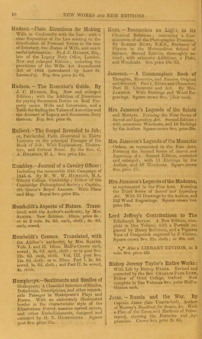 Hudson.—Plain Directions for Making Wills in Conformity with the Law: with a clear Exposition of the Law relating to the distribution of Personal Estate in the ease of Intestacy, two Forms of Wills, and much useful information. By .1. C. IIudbon, Esq., late of tho Legacy Duty Office, London. New and enlarged Edition; including the provisions of the Wills Act Amendment Act of 1852 (introduced by Lord St. Leonard’s). Fcp. 8vo. price 2s. 6d. Hudson. — The Executor’s Guide. By J. C. Hudson, Esq. New and enlarged Edition; with the Addition of Directions for paying Succession Duties on Real Pro- perty under Wills and Intestacies, and a Table for finding the Values of Annuities and tho Amount of Legacy and Succession Duty thereon. Fcp. 8vo. price Gs. Hulbert.—The Gospel Revealed to Job; or, Patriarchal Faith illustrated in Thirty Lectures on tho principal Passages of the Book of Job: With Explanatory, Illustra- tive, and Critical Notes. By the Rev. C. A. Hulueht, M.A. 8vo. price 12s. Kumbley— Journal of a Cavalry Officer: Including the memorable Sikh Campaign of 1845-6. By W. W. W. Hujibley, M.A. Trinity College, Cambridge; Fellow of the Cambridge Philosophical Society ; Captain, 11th Queen’s Royal Lancers. With Plans and Map. Royal 8vo. price 21s. Humboldt’s Aspects of Nature. Trans- lated, with the Author’s authority, by Mrs. Sabine. New Edition. 16mo. price 6s.: or in 2 vols. 3s. Gd. each, cloth; 2s. 6d. each, sewed. Humboldt’s Cosmos. Translated, with the Author’s authority, by Mrs. Sabine. Vols. I. and II. 16mo. llalf-a-Crown each, sewed ; 3s. Gd. each, cloth : or in post 8vo. 12s. Gd. each, cloth. Vol. III. post 8vo. 12s. Gd. cloth: or in lGmo. Part I. 2s. Gd. sewed, 3s. Gd. cloth ; and Part II. 3s. sewed, 4s. cloth. Humphreys—Sentiments and Similes of Shakspeare; A Classified Selection ofSimiles, Definitions, Descriptions, and other remark- able Passages in Shakspeare’s Ploys and Poems. With an elaborately illuminated border in the characteristic style of the Elizabethan Period, massive carved covers, and other Embellishments, designed and executed by H. N. Humphreys. Square post 8vo. price 21s. Hunt. — Researches on Light in its Chemical Relations ; embracing a Con- sideration of all the Photographic Processes. By Robert Hunt, E.R.S., Professor of Physics in the Metropolitan School of Science. Second Edition, thoroughly re- vised ; with extensive Additions, a Plate, and Woodcuts. 8vo. price 10s. Gd. Jameson. — A Commonplace Book of Thoughts, Memories, and Fancies, Original and Selected. Part I. Ethics and Character; Part II. Literature and Art. By Mrs. Jameson. With Etchings and Wood En- gravings. Square crown Bvo. [Just ready. Mrs. Jameson’s Legends of the Saints and Martyrs. Forming the First Series of Sacred and Legendary Art. Second Edition ; with numerous Woodcuts, and 1G Etchings by tho Author. Square crown 8vo. price 28s. Mrs. Jameson’s Legends of the Monastic Orders, as represented in the Fine Arts. Forming the Second Series of Sacred ancl Lcgendanj A t. Second Edition, corrected and enlarged; with 11 Etchings by the Author, and 88 Woodcuts. Square crown 8vo. price 28s. Mrs. Jameson’s Legends of the Madonna, as represented in t lie Fine Arts. Forming the Third Series of Sacred and Legendary Art. With 55 Drawings by the Author, and 152 Wood Engravings. Square crown 8vo. price 28s. Lord Jeffrey’s Contributions to The Edinburgh Review. A New Edition, com- plete in One Volume, witli a Portrait en- graved by Henry Robinson, and a Arignette View of Craigcrook engraved by J. Consen. Square crown 8vo. 21s. cloth ; or 30s. calf. *#* Also a LIBRARY EDITION, in 3 vols. 8vo. price 42s. Bishop Jeremy Taylor’s Entire Works: With Life by Bishop Heber. Revised and corrected by tho Rev. Charles Page Eden, Fellow of Oriel College, Oxford. Now complete in Ten Volumes 8vo. price Half-a- Chiinea each. Jesse. — Russia and the War. By Captain Jesse (late Unattached), Author of Murray’s Handbook for Russia, &c. \\ ith a Plan of the Town and Harbour of Sebas- tnpool, shewing the Batteries and Ap- proaches. Crown 8vo. price 2s. Gd.