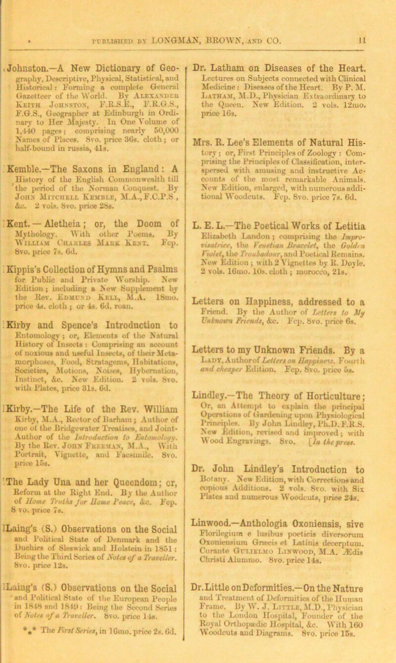 Johnston.—A New Dictionary of Geo- graphy, Descriptive, Physical, Statistical, and Historical : Forming a complete General Gazetteer of the World. By Alexander Keith Johnston, F.R.S.E., F.R.G.8., F.G.S., Geographer at Edinburgh in Ordi- nary to Her Majesty. In One Volume of 1,440 pages; comprising nearly 50,000 Names of Places. 8vo. price 3(is. cloth; or half-bound in russia, 41a. Kemble.—The Saxons in England: A History of the English Commonwealth till the period of the Norman Conquest. By John Mitchell Kemble, M.A., F.C.P.S , Ac. 2 vols. 8vo. price 28s. Kent. — Aletheia ; or, the Doom of Mythology. With other Poema. By William Charles Male Kent. Fcp. 8vo. price 7s. Gd. Kippis’s Collection of Hymns and Psalms for Public and Private Worship. New Edition; including a Now Hupplemeut by the llev. Edmund Kill, M.A. 18uio. price ‘la. cloth ; or 4s. Gd. roan. Kirby and Spence’s Introduction to Entomology ; or, Elements of the Natural H istory of Insects : Comprising an account of noxious and useful Insects, of their Meta- morphoses, Food, Stratagems, Habitations, Societies, Motions, Noises, Hybernation, Instinct, Ac. New Edition. 2 vols. 8vo. with Plates, price 31s. Gd. Kirby.—The Life of the Rev. William Kirby, M.A., Rector of Barham ; Author of one ol' the Bridgewater Treatises, and Joint- Author of the Introduction to Entomology. By the Rev. John Freeman, M.A., With Portrait, Vignette, and Facsimile. 8vo. price 15s. The Lady Una and her Queendom; cr, Reform at the Right End. By the Author of Home Truths Jor Home Peace, Ac. Fcp. 8 vo. price 7a. ILaing’s (Sri Observations on the Social and Political State of Denmark and the Duchies of Sleswiek and Holstein in 1851: Being the Third Scries ol Notes of a Traveller. 8vo. price 12s. Laiug’s (S.) Observations on the Social •and Political State of the European People in 1848 and 1849: Being I lie Second Series of Notes of a Traveller. 8vo. price lie. *** The First Series, in 1 Gmo. price 2s. Gd. Dr. Latham on Diseases of the Heart. Lectures on Subjects connected with Clinical Medicine : Diseases of the Heart. By P. M. Latham, M.D., Physician Extraordinary to the Queen. New Edition. 2 vols. 12mo, price 16s. Mrs. R. Lee’s Elements of Natural His tory ; or, First Principles of Zoology : Com prising the Principles of Classification, inter spersed with amusing and instructive Ac counts of the most remarkable Animals New Edition, enlarged, with numerous addi tional Woodcuts. Fcp. 8vo. price 7s. 6d. L. E. L.—The Poetical Works of Letitia Elizabeth Landon ; comprising the Impro- visatrice, the Venetian JJracclcf, the Gotdrn Violet, t he Troubadour, and Poetical Remains. New Edition ; with2 Vignettes by 1L Doyle. 2 vols. lGrno. 10s. cloth ; morocco, 21s. Letters on Happiness, addressed to a Friend. By the Author of letters to My Unknown Friends, Ac. Fcp. 8vo. price Gs. Letters to my Unknown Friends. By a Ladt, Authorof Letters on Happiness. Fourth and cheaper Edition. Fcp. 8vo. price 5a. ! Lindley.—The Theory of Horticulture; Or, an Attempt to explain the principal Operations of Gardening upon Physiological Principles. Bv John Lindley, l'h.D. F.R.S. New Edition, revised and improved; with Wood Engravings. 8vo. \_lu the press. Dr. John Lindley’s Introduction to Bot any. N ew Edition, with Correct ions and copious Additions. 2 vols. 8vo. with Six Plates and numerous Woodcuts, price 24s. Linwood.—Anthologia Oxoniensis, sive Florilegium e lusibus poeticis diversorum Oxonieusium Gnecis et Latinis deccrptum. Curante Go.ielmo Linwood, M.A. cEdis Christi Alumnio. 8vo. price 14s. Dr. Little on Deformities.—On the Nature and Treatment of Deformities of the Human Frame. By W. J. Little, M.D., Physician to the London Hospital, Founder of the Royal Ortbopadic Hospital, Ac. With 1G0 Woodcuts and Diagrams. 8vo. price 15s.