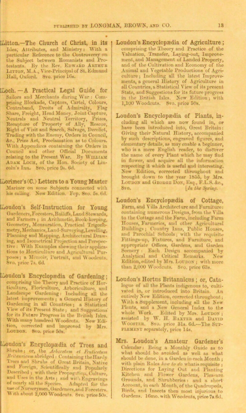 iLitton.—The Church of Christ, in its Idea, Attributes, and Ministry: With a particular Reference to the Controversy on the Subject between Romanists and Pro- testants. By the Rev. Edward Arthur Litton, M.A., Vice-Principal of St. Edmund Hall, Oxford. 8vo. price 10s. ILoch. — A Practical Legal Guide for Sailors and Merchants during War : Com- prising Blockade, Captors, Cartel, Colours, Contraband, Droits of Admiralty, Flag Share, Freight, Head Money, Joint Capture, Neutrals and Neutral Territory, Prizes, Recapture of Property of Ally, Rescue, Right of Visit and Search, Salvage, Derelict, Trading with the Enemy, Orders in Council, Ac., Prize Act, Proclamation as to Colours. With Appendices containing the Orders in Council and other Official Documents relating to the Present War. By William Adam Loch, of the Hon. Society of Lin- coln’s Inn, 8vo. price 9*. 6d. LLiorimer’s (C.) Letters to a Young Master Mariner on some Subjects connected with his culling. New Edition. Fcp. 8vo. 6». 6d. ILoudon’s Self-Instruction for Young Gardeners,Foresters,Bailiffs, Laud Stewards, and Farmers ; in Arithmetic,Book-keeping, Geometry, Mensuration, Practical TrigoriV metry, Mechanics, Land-Surveying, Levelling, Planning and Mapping, Architectural Draw- ing, and Isonietric&l Projection and Perspec- tive : With Exnniples shewing their applica- tions to Horticulture and Agricultural Pur- poses ; a Memoir, Portrait, and W oodcuts. 8vo. price 7s. 6d. [Loudon's Encyclopaedia of Gardening; comprising the Theory and Practice of Hor- ticulture, Floriculture, Arboriculture, and Landscape Gardening: Including all the latest improvements ; a General History of Gardening in all Countries; a Statistical View of its Present State; and Suggestions fur its Future Progress in the British Isles. With many hundred Woodcuts. New Edi- tion, corrected and improved by Mrs. Loudon. 8vo. price 50s. Loudon's Encyclopaedia of Trees and Shrubs: or, the Arboretum et Frutiretum Britanmcum abridged : Containing thellardv Trees and Shrubs of Great Britain, Native and Foreign, Scientifically nnd Popularly Described ; with their Propag-itioji, Culture, and l ses in the Arts; and withEngravings ot nearly all the Species. Adapted for the me* of N urserymen, Gardeners,and Foresters. W ith about 2,000 Woodcuts. 8vo. price 60s. Loudon’s Encyclopaedia of Agriculture ; comprising the Theory and Practice of the Valuation, Transfer, Laying-out, Improve- ment, and Management of Landed Property, and of the Cultivation and Economy of the Animal and Vegetable Productions of Agri- culture; Including all the latest Improve- ments, a general History of Agriculture in all Countries, a Statistical View of its present State, and Suggestions for its future progress in the British Isles. New Edition; with 1,1U0 Woodcuts. 8vo. price 50s. Loudon’s Encyclopaedia of Plants, in- cluding all which are now found in, or have been introduced into, Great Britain: Giving their Natural History, accompanied by such descriptions, engraved figures, and elementary details, as may enable a beginner, who is a mere English reader, to discover the name of every Plant which he may find in flower, and acquire all the information respecting it which is useful and interesting. New Edition, corrected throughout and brought down to the year 1855, by Mr*. Loudon and George Don, Esq , F.L.S. Ac., 8vo. [/« the Spring. Loudon’s Encyclopaedia of Cottage, Farm, and Villa Architect urc and Furniture: containing numerous Designs, from the Villa to the Cottage and the Farm, including Farm Houses, Farmeries, and other Agricultural Buildings; Country Inns, Fublic Houses, and Parochial Schools; with the requisite Fittings-up, Fixtures, and Furniture, and appropriate Offices, Gardens, and Garden Scenery : Each Design accompanied by Analytical and Critical Remarks. New Edition,edited bv Mrs. Loudon ; with more than 2,000 Woodcuts. 8vo. price 63s. Loudon’s Hortus Britannicns; or, Cata- logue of all the Plants indigenous to, culti- vated in, or introduced into Britain. An entirely New Edition, corrected throughout; With a Supplement, including all the New Plants, and a New General Index to the whole Work. Edited by Mrs. Loudon ; assisted by W. H. Baxter and David Wooster. 8to. price 31s. 6d.—The Sup- plement separately, price 1-ls. Mrs. Loudon’s Amateur Gardener’s Calendar: Being a Monthly Guide as to what should be avoided as well as what should be done, in a Garden in each Month ; with plain Rules how to do what is requisite ; Directions for Laying Out and Planting Kitchen and Flower Gardens, Plea-ure Grounds, nnd Shrubberies: and a short Account, in each Month, of the Quadrupeds, Birds, and Insects then most injurious to Gardens. 16mo. with Woodcuts, price 7s.6d.