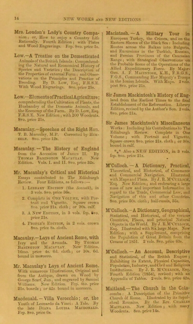 Mrs. Loudon’s Lady’s Country Compa- nion; or, llow to enjoy n Country Life Rationally. Fourth Edition 5 with Plates and Wood Engravings. Fcp. 8vo. price 5s. Low.—A Treatise on the Domesticated Animals of the British Islands: Comprehend- ing the Natural and Economical History of Species and Varieties; the Description of the Properties of external Form ; and Obser- vations on the Principles and Practice of Breeding. By D. Low, Esq., F.R.S.E. With Wood Engravings. 8vo. price 25s. Low.—Elements of Practical Agriculture; comprehending the Cultivation of Plants, the Husbandry of the Domestic Animals, and the Economy of the Farm. By D. Low, Esq. F.R.S.E. New Edition; with 200 Woodcuts. 8vo. price 21s. Macaulay.—Speeches of the Right Hon. T. B. Macaulay, M.P. Corrected by Him- self. 8vo. price 12s. Macaulay. — The History of England from the Accession of James II. By Thomas Babinoton Macaulay. New Edition. Vols. 1. and 11. 8vo. price 32s. Mr. Macaulay’s Critical and Historical Essays contributed to The Edinburgh Review. Four Editions, ns follows : — 1. Library Edition (the Seventh), in 3 vols. 8vo. price 36s. 2. Complete in One Volume, with Por- trait and Vignette. Square crown 8vo. price 21s. cloth ; or 30s. calf. 3. A New Edition, in 3 vols. fcp. 8vo. price 21s. 4. People’s Edition, in 2 vols. crown 8vo. price 8s. cloth. Macaulay.—Lays of Ancient Rome, with Ivry and tho Armada. By Q'iiomas Babington Macaulay. New Edition. lGmo, price 4s. 6d. cloth; or 10s. 6d. bound in morocco. Mr. Macaulay’s Lays of Ancient Rome. With numerous Illustrations, Original and from the Autique, drawn on Wood by George Scarf, Juu., and engraved by Samuel Williams. New Edition. Fcp. 4to. price 21s. boards ; or 42s. bound in morocco. Macdonald. — Villa Verocchio; or, the Youth of Leonardo da Vinci: A Tale. By tho late Diana Louisa Macdonald. Fcp. 8vo. price 6s. Macintosh. — A Military Tour in European Turkey, the Crimea, and on the Eastern Shores of the Hlaek Sea : Including Routes across the Balkan into Bulgaria, and Excursions in tho Turkish, Russian, and Persian Provinces of the Caucasian Range; with Strategical Observations on the Probable Scene of the Operations of tho Allied Expeditionary Force. By Major- Gen. A. F. Macintosh, K.H., F R.G.3., F.G.S., Commanding Her Majesty’s Troops in the Ionian Islands. With Maps. 2 vols. post 8vo. price 21s. Sir James Mackintosh’s History of Eng- land from the Earliest Times to tho final Establishment of tlie Reformation. Library Edition, revised by the Author’s Son. 2 vols. 8vo. price 21s. Sir James Mackintosh’s Miscellaneous Works : Including his Contributions to Tho Edinburgh Review. Complete in One Volume ; with Portrait and Vignette. Square crown 8vo. price 21s. cloth ; or 30s. bound in calf. Also a NEW EDITION, in 3 vols. fcp. 8vo. price 2ls. M'Culloch. — A Dictionary, Practical, Theoretical, and Historical, of Commerce and Commercial Navigation. Illustrated with Maps and Plans. By J. It. M’Cullocit, Esq. New Edition ; and embracing a large mass of new and important Information in regard to the Trade, Commercial Law, and Navigation of this and other Countries. 8vo. price 50s. clot li; half-russia, 55s. M'Culloch.-A Dictionary, Geographical, Statistical, and Historical, of the various Countries, Places, and principal Natural Objects in the World. By J. R. M’Culloch, Esq. Illustrated with Six large Maps. New Edition; with a Supplement, comprising the Population of Greut Britain from tho Census of 1851. 2 vols. 8vo. price 63s. M'Culloch. — An Account, Descriptive and Statistical, of the British Empire ; Exhibiting its Extent, Physical Capacities, Population, Industry, and Civil and Religious Institutions. By J. R. M’Culloch, Esq. Fourth Edition (1854), revised; with an Appendix of Tables. 2 vols. 8vo. price 42s. Maitland —The Church in the Cata- combs : A Description of the Primitive Church of Rome. Illustrated by its Sepul- chral Remains. By the Rev. Charles Maitland. New Edition; with many Woodcuts. Svo. price 14s.