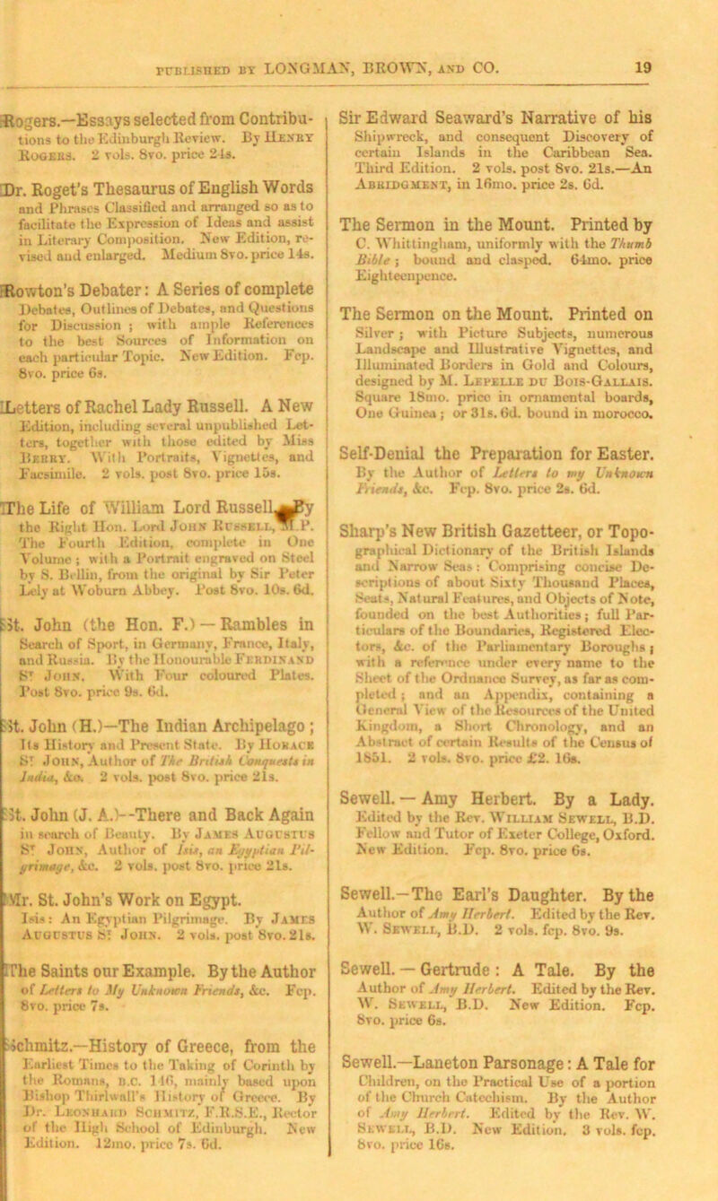 -Rogers.—Essays selected from Contribu- tions to the Edinburgh Review. By Henry- Rogers. 2 vols. 8yo. price 2 Is. Dr. Roget’s Thesaurus of English Words and Phrases Classified and arranged so as to facilitate tho Expression of Ideas and assist in Literary Conqiosition. New Edition, re- vised and enlarged. Medium 8vo. price 14s. FRowton’s Debater: A Series of complete Debates, Outlines of Debates, and Questions for Discussion ; with ample Koterences to the best Sources of Information on each particular Topic. New Edition. Fcp. 8vo. price 6s. ILetters of Rachel Lady Russell. A New Edition, including several unpublished Let- ! tors, together with those edited by Miss Beery. With Portraits, Vignettes, and i Facsimile. 2 vols. post 8vo. price 15s. TThe Life of William Lord Russell^JKy the Right lion. Lord John Russell,^nP. | The Fourth Edition, complete in One j Volume ; with a Portrait engraved on Steel by S. Beilin, from the original by Sir Peter Lely at Woburn Abbey. Post 8vo. 10s. 6d. fit. John (the Hon. F.) — Rambles in Search of Sport, in Germany, France, Italy, and Russia. By the Honourable Ferdinand ST John. With Four coloured Plates. Post 8vo. price 9s. 6d. Fit. John (H.)—The Indian Archipelago ; Its History and Present State. By Horace ST JOHN, Author of The British Conquests in Judin, Ao. 2 vols. post 8vo. price 21s. 5t. John (J. A.)--There and Back Again in search of Beauty. By James Auousti s ST John, Author of Isis, an Egyptian Bit- primage, Ac. 2 vols. post 8ro. price 21s. 'Mr. St. John’s Work on Egypt. Isis: An Egyptian Pilgrimage. By James Acgcstus ST John. 2 vols. post 8yo. 21b. I The Saints our Example. By the Author of letters to My Unknown Friends, &c. Fep. 8vo. price 7s. Schmitz—History of Greece, from the Earliest Times to the Taking of Corinth by the Romans, B.C. 116, mainly based upon Bishop Tbirlwall’s History of Greece. By Dr. Leonhard Schmitz, F.R.S.E., Rector of the High School of Edinburgh. New Edition. 12ino. price 7s. 6d. Sir Edward Seaward’s Narrative of his Shipwreck, and consequent Discovery of certain Islands in the Caribbean Sea. Third Edition. 2 vols. post 8vo. 21s.—An Abridgment, in 16mo. price 2s. 6d. The Sermon in the Mount. Printed by C. Whittingliam, uniformly with the Thumb Bible ; bound and clasped. 64mo. price Eighteenpence. The Sermon on the Mount. Printed on Silver; with Picture Subjects, numerous Landscape and Illustrative Vignettes, and Illuminated Borders in Gold and Colours, designed by M. Lepelle du Bois-Gallais. Square 18uio. price in ornamental boards. One Guinea ; or 3 Is. 6d. bound in morocco. Self-Denial the Preparation for Easter. By the Author of Letter* to my Unknown Fiends, Ac. Fcp. 8vo. price 2s. 6d. Sharp’s New British Gazetteer, or Topo- graphical Dictionary of the British Islands and Narrow Sea* : Comprising concise De- scriptions of about Sixty Thousand Places, Seats, Natural Features, and Objects of Note, founded on the best Authorities; full Par- ticulars of the Boundaries, Registered Elec- tors, Ac. of the Parliamentary Boroughs | with a reference under every name to the .Sheet of the Ordnance Surrey, as far as com- pleted ; and an Apj>endix, containing a General View of the Resources of the United Kingdom, a Short Chronology, and an Abstract of certain Results of the Census of 1851. 2 vols. 8vo. price £2. 16a. Sewell. — Amy Herbert. By a Lady. Edited by the Rev. William Sewell, B.D. Fellow aud Tutor of Exeter College, Oxford. New Edition. Fcp. 8vo. price 6s. Sewell.-The Earl’s Daughter. By the Author of Amy Herbert. Edited by the Rev. W. Sewell, B.D. 2 vols. fcp. 8vo. 9s. Sewell. — Gertrude : A Tale. By the Author of Amy Herbert. Edited by the Rev. W. Sewell, B.D. New Edition. Fcp. 8vo. price 6s. Sewell.—Laueton Parsonage: A Tale for Children, on the Practical Use of a portion of the Church Catechism. By the Author of Amy Herbert. Edited by the Rev. W. Sewell, B.D. New Edition. 3 vols. fcp. 8vo. price 16s.