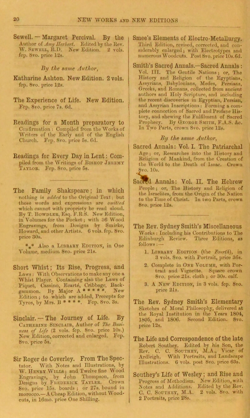 Sewell. — Margaret Percival. By the Author of Amy Herbert. Edited by the Rev. W. Sewell, fi.D. New Edition. 2 vols. fep. 8vo. price 12s. By the some Author, Katharine Ashton. New Edition. 2 vols. fep. 8vo. price 12s. The Experience of Life. New Edition. Fep. 8vo. price 7s. 6d. Readings for a Month preparatory to Confirmation: Compiled from the Works of Writers of the Early and of the English ' Church. Fep. 8vo. price 5s. 6d. Readings for Every Day in Lent: Com- piled from the Writings of Bisuor Jeremy Taylor. Fep. 8vo. price 5s. The Family Shakspeare; in which nothing is added to the Original Text; but those words and expressions are omitted which eannot with propriety be read aloud. By T. Bowdleii, Esq. F.R.S. New Edition, in Volumes for the Pocket; with 36 Wood Engravings, from Designs by Smirke, Howard, and other Artists. 6 vols. fep. 8vo. price 30s. *#* Also a Library Edition, in One Volume, medium 8vo. price 21s. Short Whist; Its Rise, Progress, and Laws : With Observations to make any one a Whist Player. Containing also the Laws of Piquet, Cassino, Eearte, Cribbage, Back- gammon. By Major A * * * * *. New Edition ; to which are added, Precepts for Tyros, by Mrs. 13 * * * *. Fep. 8vo. 3s. Sinclair. — The Journey of Life. By Catherine Sinclair, Author of The Busi- ness of Life (2 vols. fep. 8vo. price 10s.) New Edition, corrected and enlarged. Fep. 8vo. price 5s. Sir Roger de Coverley. From The Spec- tator. With Notes and Illustrations, by W. Henry Wills ; and Twelve fine Wood Engravings, by John Thompson, from Designs by Frederick Tayler. Crown 8vo. price 15s. boards ; or 27s. bound in morocco.—A Cheap Edition, without W ood- cuts, in lGmo. price One Shilling. Smee's Elements of Electro-Metallurgy. Third Edition, revised, corrected, and con- siderably enlarged; with Electrotypes and numerous Woodcuts. Post 8vo. price 10s.6d. Smith’s Sacred Annals.—Sacred Annals: Vol. III. The Gentile Nations; or, The History and Religion of the Egyptians, Assyrians, Babylonians, Medes, Persians, Greeks, and Romans, collected from ancient authors and Holy Scripture, and including the recent discoveries in Egyptian, Persian, and Assyrian Inscriptions : Forming a com- plete connection of Sacred and Profane His- tory, and shewing the Fulfilment of Sacred Prophecy. By George Smith, F.A.S. Ac. In Two Parts, crown 8vo. price 12s. By the same Author, Sacred Annals: Vol. I. The Patriarchal Age ; or, Researches into the History and Religion of Mankind, from the Creation of the World to the Death of Isaac. Crown 8vo. 10s. Sacred Annals: Vol. II. The Hebrew People; or, Tho History and Religion of the Israelites, from the Origin of the Nation to the Time of Christ. In t wo Purts, crown 8vo. price 12s. The Rev. Sydney Smith’s Miscellaneous Works : Including his Contributions to The Edinburgh Review. Three Editions, as follows :— 1. Library Edition (the Fourth), in 3 vols. 8vo. with Portrait, price 36s. 2. Complete in One Volume, with Por- trait and Vignette. Square crown 8vo. price 21s. cloth ; or 30s. calf. 3. A New Edition, in 3 vols. fep. 8vo. price 21s. The Rev. Sydney Smith’s Elementary Sketches of Moral Philosophy, delivered at the Royal Institution in tho Fears 1804, 1805, and 1806. Second Edition. 8vo. price 12s. The Life and Correspondence of the late Robert Southey. Editod by his Son, the Rev. C. C. Southey, M.A., Vicar of Ardleigh. With Portraits, and Landscape Illustrations. 6 vols. post 8vo. price 63s. Southey’s Life of Wesley; and Rise and Progress of Methodism. New Edition, with Notes and Additions. Edited by the Rev. C. C. Southey, M.A. 2 vols. 8vo. with 2 Portraits, price 28s.