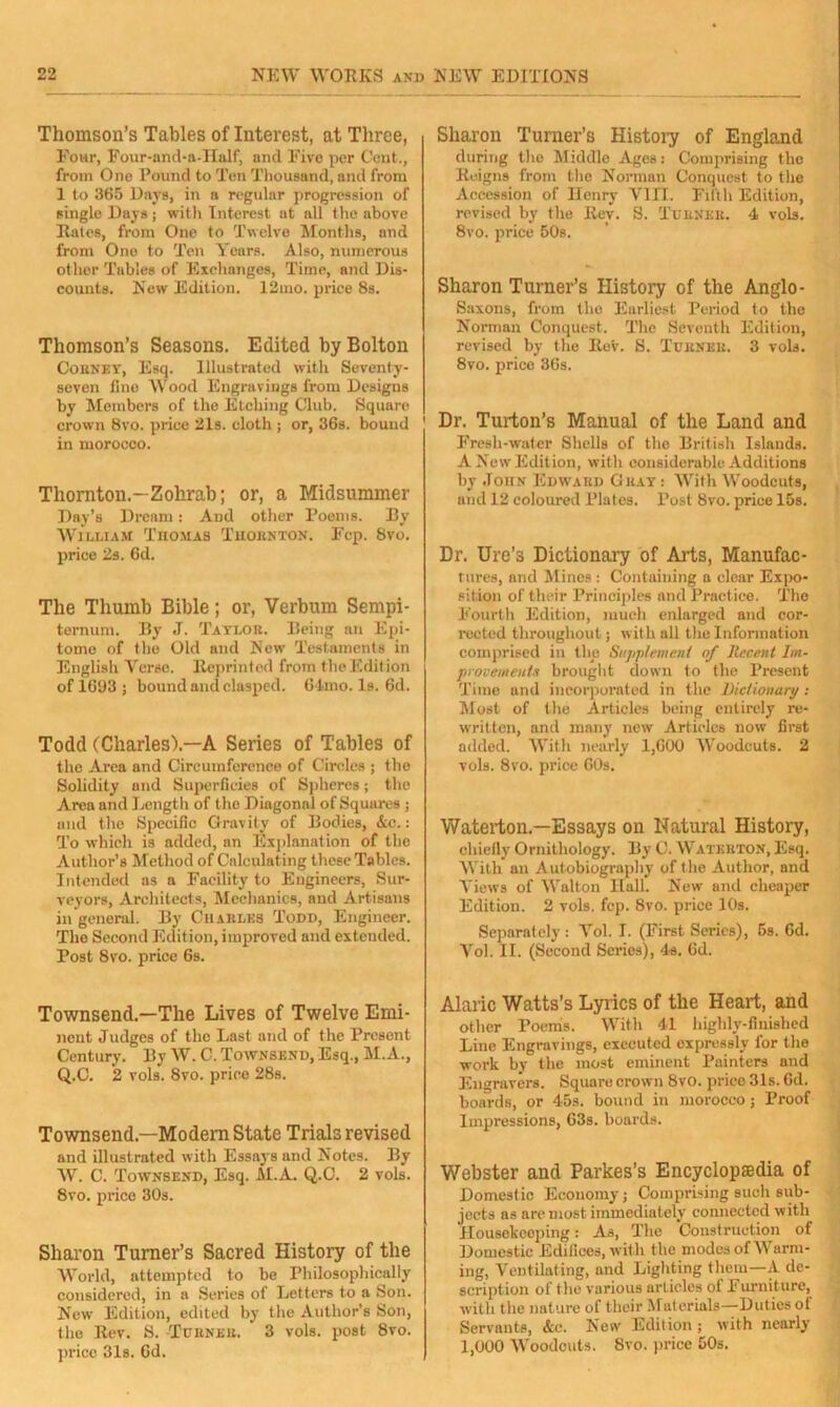 Thomson’s Tables of Interest, at Three, Four, Four-and-a-Half, and Eivo per Cent., from One Pound to Ten Thousand, and from 1 to 365 Days, in a regular progression of single Days ; with Interest at all the above Rates, from One to Twelve Months, and from Ono to Ten Years. Also, numerous other Tables of Exchanges, Time, and Dis- counts. New Edition. 12mo. price 8s. Thomson’s Seasons. Edited by Bolton Cobney, Esq. Illustrated with Seventy- seven fine Wood Engravings from Designs by Members of the Etching Club. Square crown 8vo. price 21s. cloth ; or, 36s. bouud in morocco. Thornton.-Zohrab; or, a Midsummer Day’s Dream: And other Poems. By William Thomas Thornton. Fcp. 8vo. price 2s. 6d. The Thumb Bible; or, Verbum Sempi- ternum. By J. Taylor. Being an Epi- tome of the Old and New Testaments in English Verso. Reprinted from the Edition of 1663 ; bound and clasped. 64ino. Is. 6d. Todd (Charles').—A Series of Tables of the Area and Circumference of Circles ; the Solidity and Superficies of Spheres; the Area and Length of the Diagonal of Squares ; and the Specific Gravity of Bodies, &c.: To which is added, an Explanation of the Author’s Method of Calculating these Tables. Intended as a Facility to Engineers, Sur- veyors, Architects, Mechanics, and Artisans in general. By Charles Todd, Engineer. The Second Edition, improved and extended. Post 8vo. price 6s. Townsend.—The Lives of Twelve Emi- nent Judges of the Last and of the Present Century. By W. C. Townsend, Esq., M.A., Q.C. 2 vols. 8vo. price 28s. Townsend.—Modern State Trials revised and illustrated with Essays and Notes. By W. C. Townsend, Esq. M.A. Q.C. 2 vols. 8vo. price 30s. Sharon Turner’s Sacred History of the World, attempted to be Philosophically considered, in a Series of Letters to a Son. New Edition, edited by the Author’s Son, the Rev. S. -Turner. 3 vols. post 8vo. price 31s. 6d. Sharon Turner’s History of England during the Middle Ages: Comprising the Reigns from the Norman Conquest to the Accession of Henry VIII. Filth Edition, revised by the Rev. S. Turner. 4 vols. 8vo. price 50s. Sharon Turner’s History of the Anglo- Saxons, from the Earliest Period to the Norman Conquest. The Seventh Edition, revised by the Rev. S. Turner. 3 vols. 8vo. price 36s. 1 Dr. Turton’s Manual of the Land and Fresh-water Shells of the British Islands. A New Edition, with considerable Additions by John Edward Gray: With Woodcuts, and 12 coloured Plates. Post 8vo. price 15s. Dr. Ure’s Dictionary of Arts, Manufac- tures, and Mines : Containing a clear Expo- sition of their Principles and Practice. The Fourth Edition, much enlarged and cor- rected throughout; with all the Information comprised in the Supplement of Recent Im- provements brought down to the Present Time und incorporated in the Dictionary : Most of the Articles being entirely re- written, and many new Articles now first added. With nearly 1,600 Woodcuts. 2 vols. 8vo. price 60s. Waterton.—Essays on Natural History, chiefly Ornithology. By C. Waterton, Esq. With an Autobiography of the Author, and Views of Walton Hall. New and cheaper Edition. 2 vols. fcp. 8vo. price 10s. Separately : Vol. I. (First Series), 5s. 6d. Vol. II. (Second Series), 4s. 6d. Alaric Watts’s Lyrics of the Heart, and other Poems. With 41 highly-finished Line Engravings, executed expressly for the work by the most eminent Painters and Engravers. Square crown 8vO. price 31s. Gd. boards, or 45s. bound in morocco; Proof Impressions, 63s. boards. Webster and Parkes’s Encyclopedia of Domestic Economy; Comprising such sub- jects as are most immediately connected with Housekeeping: As, The Construction of Domestic Edifices, with the modes of Warm- ing, Ventilating, and Lighting them—A de- scription of the various articles of Furniture, with the nature of their Materials—Duties ot Servants, &c. New Edition ; with nearly 1,000 Woodcuts. 8vo. price 50s.