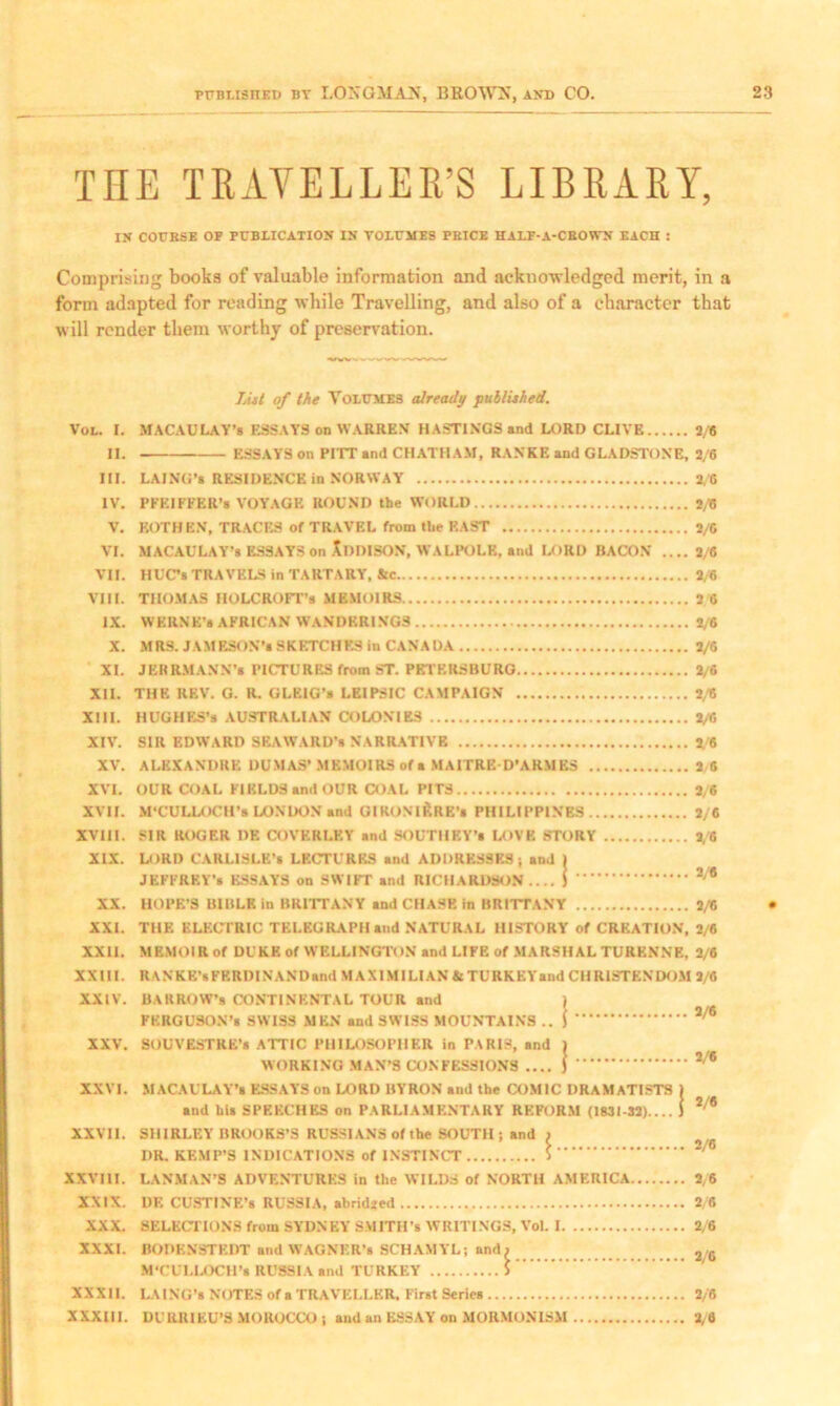 THE TRAVELLER’S LIBRARY, iy COURSE OF PUBLICATION IS VOLUMES PRICE HALF-A-CROWS EACH : Comprising boobs of valuable information and acknowledged merit, in a form adapted for reading while Travelling, and also of a character that will render them worthy of preservation. VOL. i. ii. in. IV. v. VI. VII. VIII. IX. X. XI. XII. XIII. XIV. XV. XVI. XVII. XVIII. XIX. XX. XXI. XXII. XXIII. XXIV. XXV. XXVI. XXVII. XXVIII. XXIX. XXX. XXXI. XXXII. XXXIII. List of the Volumes already published. MACAULAY’S ESSAYS on WARREN HASTINGS and LORD CLIVE ESSAYS on PITT and CHATHAM, RANKE and GLADSTONE, LAING’a RESIDENCE in NORWAY PFEIFFER’S VOYAGE ROUND the WORLD EOTHKN, TRACES of TRAVEL from the EAST MACAULAY’S ESSAYS on XdDISON, WALPOLE, and LORD BACON .... HUC’s TRAVELS in TARTARY, Ac THOMAS IIOLCROFT’s MEMOIRS WERNE’a AFRICAN WANDERINGS MRS. JAMESON’S SKETCHES in CANADA JERRMANN’s PICTURES from ST. PETERSBURG THE REV. G. R. GLEIG’s LEIPSIC CAMPAIGN HUGHES’s AUSTRALIAN COLONIES SIR EDWARD SEAWARD’S NARRATIVE ALEXANDRE DUMAS’ MEMOIRS of a MAITRE-D’ARMES OUR COAL FIELDS and OUR COAL PITS M’CULLOCH’s LONDON and GIRONl&RE's PHILIPPINES SIR ROGER DF. COVERLEY and SOUTHEY’* LOVE STORY LORI) CARLISLE’S LECTURES and ADDRESSES; and I JEFFREY’S ESSAYS on SWIFT and RICHARDSON.... I HOPE’S BIBLE in BRITTANY and CHASE in BRITTANY THE ELECTRIC TELEGRAPH and NATURAL HISTORY of CREATION, MEMOIR of DUKE of WELLINGTON and LIFE of MARSHALTURENNE, R \NKE’»FRRDINANDand MAXIMILIAN & TURKEY and CHRISTENDOM BARROW’s CONTINENTAL TOUR and , FERGUSON’S SWISS MEN and SWISS MOUNTAINS .. \ SOUVESTRE’s ATTIC PHILOSOPHER in PARIS, and ) WORKING MAN’S CONFESSIONS .... ) MACAULAY’S ESSAYS on LORD BYRON and the COMIC DRAMATISTS and his SPEECHES on PARLIAMENTARY REFORM (1831-32).... SHIRLEY BROOKS’S RUSSIANS of the SOUTH; and ) I)R. KEMP’S INDICATIONS of INSTINCT S LAN MAN’S ADVENTURES in the WILDS of NORTH AMERICA DE CUSTINE’s RUSSIA, ahridied SELECTIONS from SYDNEY SMITH’S WRITINGS, Vol. I BODEN3TKDT and WAGNKR’s SCHAMYL; and) M’CULLOCH’s RUSSIA and TURKEY > LAING’s NOTES of a TRAVELLER, First Series DURRIEU’S MOROCCO ; and an ESSAY on MORMON1SM 2/8 2/6 2/6 0/6 2/6 2/6 2/6 2 6 2/6 2/6 2/6 2/6 2/6 2/6 3 6 3/6 2/6 3/6 2/6 2/6 2/6 2/6 2/6 2/6 2/6 2/6 2/6 2/6 2/6 2/6 2/6 2/6 3/8