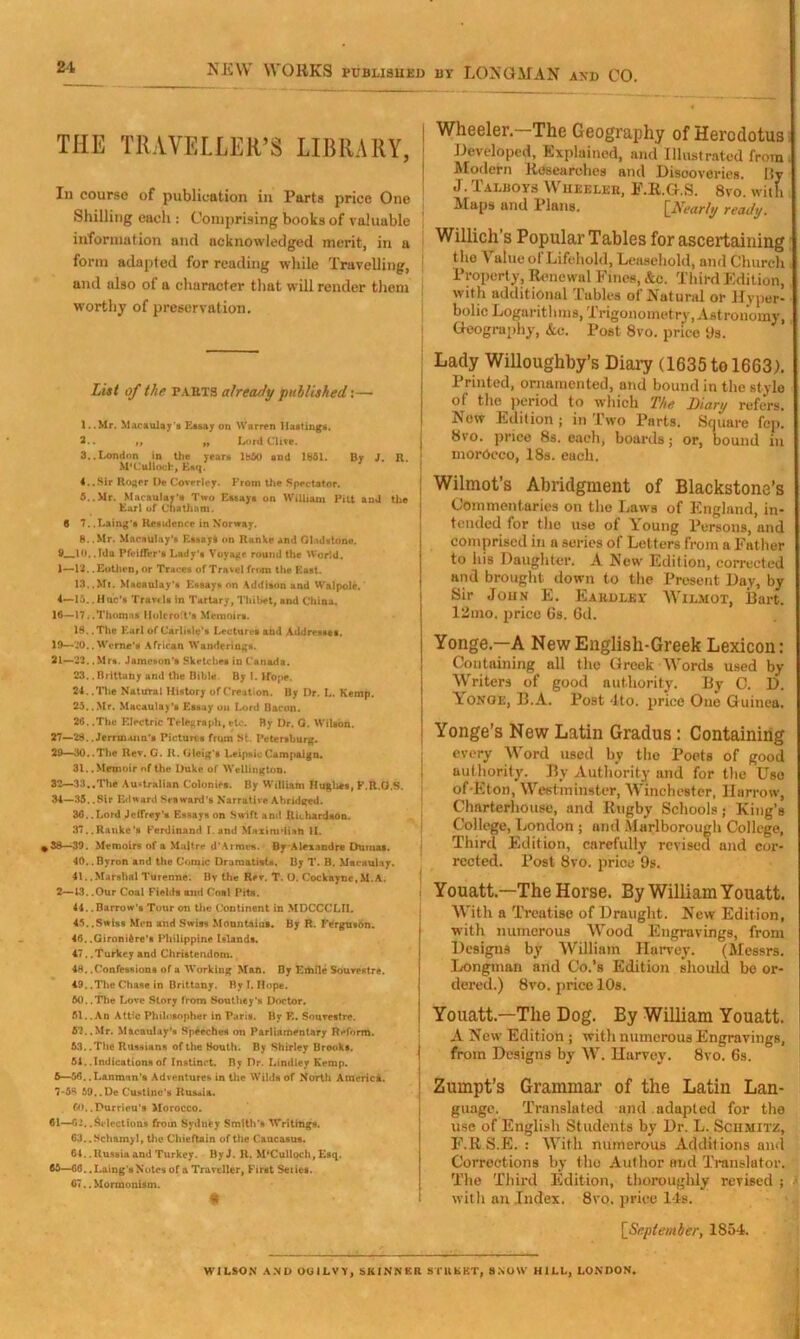 NEW WORKS published by LONGMAN and CO. THE TRAVELLER’S LIBRARY, In course of publication in Parts price One Shilling each : Comprising books of valuable information and acknowledged merit, in a form adapted for reading while Travelling, and also of a character that will render them worthy of preservation. List of the fauts already published:— 1.. Mr. Macaulay's Essay on Warren Hastings. 2.. ,, ,, Lord Clive. 3.. London in the years i860 and 1861. By J. R. M’Culloch, E«q. 4. .Sir Roger De Covrrley. From the Spectator. 6.. Mr. Macaulay's Two Essays on William Pitt and the Earl of Chatham. 6 7..Laing’s Residence in Norway. 8. .Mr. Macaulay's Essay! on Ranke and Gladstone. 9 10.. Ida Pfeiffer’s Lady's Voyage round the World. 1— 12. .Eothen, or Traces of Travel from the East. 13.. Ml. Macaulay’s Essays on Addison and Walpole. 4— 1;)..Hue's Travel# in Tartary, Thibet, and China. 16—17. .Thomas Holi-ro'.t’s Memoirs. 18. .The Earl of Carlisle's Lectures and Addresses. 19—'.’0.. Wcrne’a African Wanderings. 21—22. .Mrs. Jameson’s Sketches in Canada. 23.. Brittany and the Bible. By I. Hope. 24.. The Natural History of Creation. By Dr. L. Kemp. 23.. Mr. Macaulay’s Essay ou Lord Bacon. 26. .The Electric Telegraph, etc. By Dr. G. Wilson. 27—28.. Jerrm.um'8 Pictures from St. Petersburg. 29—30..The Rev. G. It. Gleig’s Leipsic Campaign. 31. .Memoir of the Duke of Wellington. 32—33..The Australian Colonies. By William Hughes, F.R.G.S. 34—35. .Sir Edward Seaward’s Narrative Abridged. 36. .Lord Jeffrey’s Essays on Swift am! Richardson. 37.. Ranke's Ferdinand I.and Maxi radish II. *38—39. Memoirs of a Maltre d’Armes. By Alexandre Dumas. 40.. Byron and the Comic Dramatists. By T. B. Macaulay. 41.. Marshal Turenne. By the Rer. T. O. Cockayne,M.A. 2— 13. .Our Coal Fields and Coal Pits. 44. .Barrow’s Tour on the Continent in MDCCCLII. 45.. 5.iss Men and Swiss Mountains. By R. Ferguson. 46. .Gironifcre’s Philippine Islands. 47. .Turkey and Christendom. 48. .Confessions of a Working Man. By Emile Sourestre. 49. .The Chase in Brittany. By I. Hope. 60.. The Love Story from Southey's Doctor. 61. .An Attic Philosopher in Paris. By E. Sourestre. 52.. Mr. Macaulay’s Speeches on Parliamentary Reform. 63.. The Russians of the South. By Shirley Brooks. 61. .Indications of Instinct. By Dr. Lindley Kemp. 5— 56. .L&nman’s Adventures in the Wilds of North America. 7-58 59,.De Custlne's Russia, Co. .Purrieu’s Morocco. 61—62..Selections from Sydney Smith's Writings. 63.. Nchamyl, the Chieftain of the Caucasus. 64.. Russia and Turkey. ByJ. R. M‘Culloch, Esq. 66—66. .Laing'sNotes of a Traveller, First Seiies. 67. .Mormonism. t Wheeler—The Geography of Herodotus Developed, Explained, and Illustrated from. Modern Researches and Discoveries. 15v J. Talboys Wheeler, F.R.G.S. 8vo. with Maps and Plans. [Nearly ready. Willich's Popular Tables for ascertaining the Value of Lifehold, Leasehold, and Church Property, Renewal Fines, &e. Third Edition, with additional Tables of Natural or Hyper- bolic Logarithms, Trigonometry, Astronomy, Geography, &o. Post 8vo. price 9s. Lady Willoughby’s Diary (1635 to 1663). Printed, ornamented, und bound in the style of the period to which The Diary refers. New Edition j in Two Parts. Square fcp. 8vo. price 8s. each, boards; or, bound in morOceo, 18s. each. Wilmot’s Abridgment of Blackstone’s Commentaries on the Laws of England, in- tended for the use of Young Persons, and comprised in a series of Letters from a Father to his Daughter. A New Edition, corrected and brought down to the Present Day, by Sir John E. Eakhley Wil.mot, Bart. 12mo. price 6s. 6d. Yonge.—A NewEnglish-Greek Lexicon: Containing all the Greek Words used by Writers of good authority. By C. D. Yonqe, B.A. Post 4to. price One Guinea, Yonge’s New Latin Gradus: Containing every Word used by the Poets of good i authority. By Authority and for the Uso of Eton, Westminster, Winchester, Harrow, Charterhouse, and Rugby Schools; King’s College, London ; and Marlborough College, Third Edition, carefully revised and cor- rected. Post 8vo. price 9s. Youatt.—The Horse. By William Youatt. With a Treatise of Draught. New Edition, with numerous Wood Engravings, from Designs by William Harvey. (Messrs. Longman and Co.’s Edition should be or- dered.) 8vo. price 10s. Youatt.—The Dog. By William Youatt. A New Edition ; with numerous Engravings, i from Designs by W. Harvey. 8vo. 6s. Zumpt’s Grammar of the Latin Lan- guage. Translated and adapted for the use of English Students by Dr. L. Schmitz, F.R S.E. : With numerous Additions and Corrections by the Author and Translator. The Third Edition, thoroughly revised ; i with an Index. 8vo. price 14b. [September, 1854. WILSON AND OOILVY, SKINNER STREET, SNOW HILL, LONDON. I