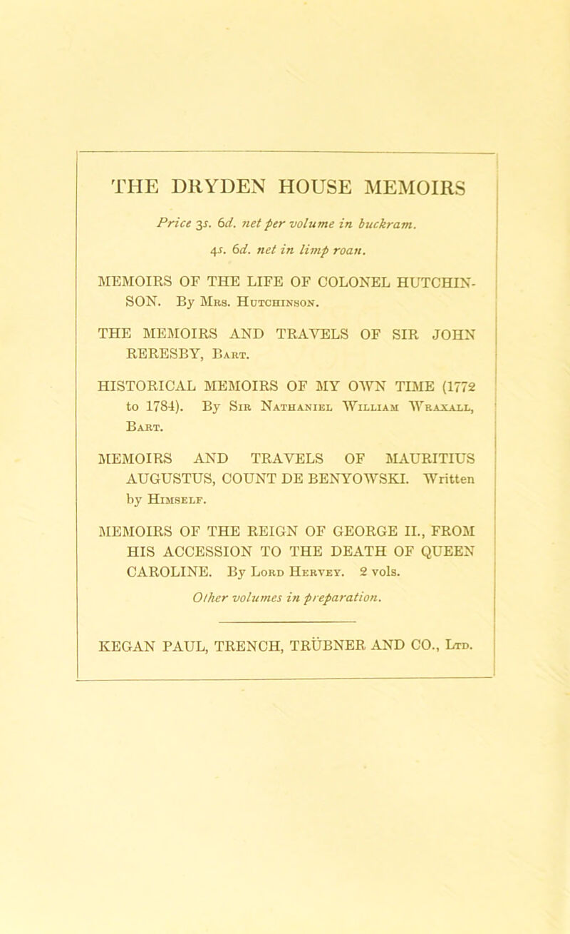 THE DRYDEN HOUSE MEMOIRS Pricers. 6 d. net per volume in buckram. 4J. 6d. net in limp roan. MEMOIRS OF THE LIFE OF COLONEL HUTCHIN- SON. By Bias. Hutchinson. THE MEMOIRS AND TRAVELS OF SIR JOHN RERESBY, Bart. HISTORICAL MEMOIRS OF MY OWN TIME (1772 to 1784). By Sir Nathaniel William Wraxall, Bart. I MEMOIRS AND TRAVELS OF MAURITIUS AUGUSTUS, COUNT DE BENYOWSKI. Written by Himself. MEMOIRS OF THE REIGN OF GEORGE II., FROM HIS ACCESSION TO THE DEATH OF QUEEN CAROLINE. By Lord Hkrvey. 2 vols. Other volumes in preparation. KEGAN PAUL, TRENCH, TRUBNER AND CO., Ltd.