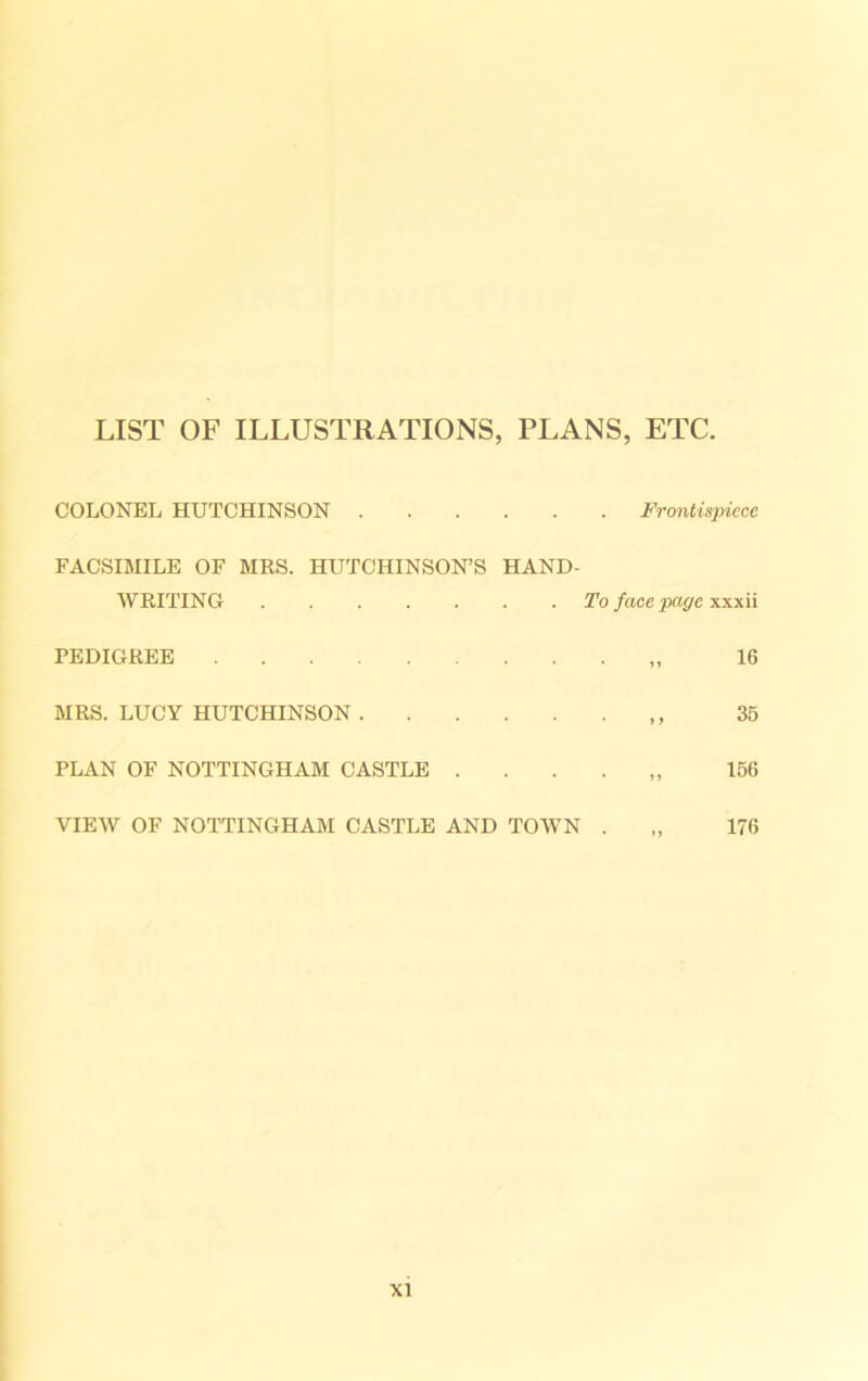 LIST OF ILLUSTRATIONS, PLANS, ETC. COLONEL HUTCHINSON Frontispiece FACSIMILE OF MRS. HUTCHINSON’S HAND- WRITING To face page xxxii 16 35 156 176 PEDIGREE MRS. LUCY HUTCHINSON PLAN OF NOTTINGHAM CASTLE . . . . VIEW OF NOTTINGHAM CASTLE AND TOWN .