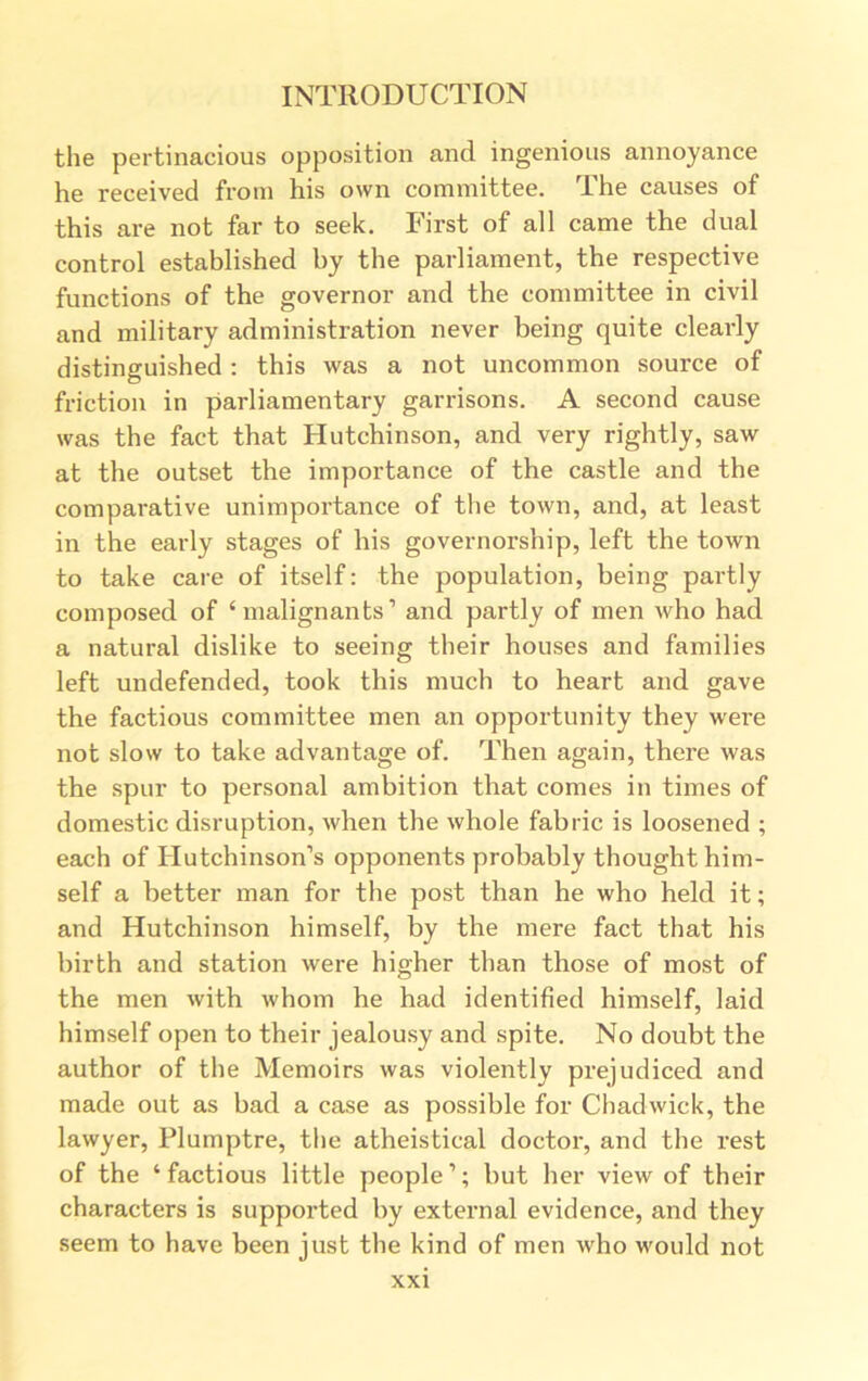 the pertinacious opposition and ingenious annoyance he received from his own committee. The causes of this are not far to seek. First of all came the dual control established by the parliament, the respective functions of the governor and the committee in civil and military administration never being quite clearly distinguished : this was a not uncommon source of friction in parliamentary garrisons. A second cause was the fact that Hutchinson, and very rightly, saw at the outset the importance of the castle and the comparative unimportance of the town, and, at least in the early stages of his governorship, left the town to take care of itself: the population, being partly composed of ‘malignants’ and partly of men who had a natural dislike to seeing their houses and families left undefended, took this much to heart and gave the factious committee men an opportunity they were not slow to take advantage of. Then again, there was the spur to personal ambition that comes in times of domestic disruption, when the whole fabric is loosened ; each of Hutchinson’s opponents probably thought him- self a better man for the post than he who held it; and Hutchinson himself, by the mere fact that his birth and station were higher than those of most of the men with whom he had identified himself, laid himself open to their jealousy and spite. No doubt the author of the Memoirs was violently prejudiced and made out as bad a case as possible for Chadwick, the lawyer, Plumptre, the atheistical doctor, and the rest of the ‘factious little people’; but her view of their characters is supported by external evidence, and they seem to have been just the kind of men who would not