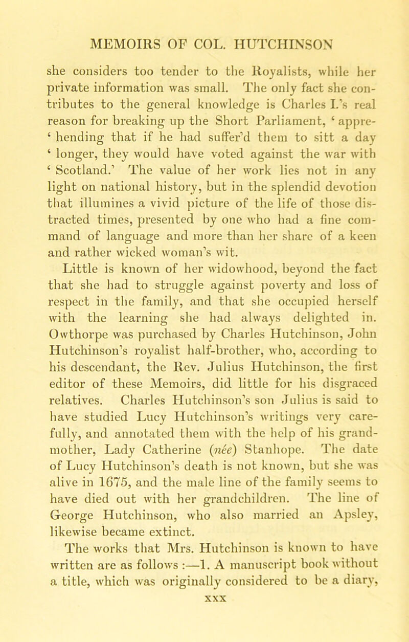 she considers too tender to the Royalists, while her private information was small. The only fact she con- tributes to the general knowledge is Charles I.’s real reason for breaking up the Short Parliament, ‘ appre- ‘ hending that if he had suffer’d them to sitt a day ‘ longer, they would have voted against the war with ‘ Scotland.1 The value of her work lies not in any light on national history, but in the splendid devotion that illumines a vivid picture of the life of those dis- tracted times, presented by one who had a fine com- mand of language and more than her share of a keen and rather wicked woman’s wit. Little is known of her widowhood, beyond the fact that she had to struggle against poverty and loss of respect in the family, and that she occupied herself with the learning she had always delighted in. Owthorpe was purchased by Charles Hutchinson, John Hutchinson’s royalist half-brother, who, according to his descendant, the Rev. Julius Hutchinson, the first editor of these Memoirs, did little for his disgraced relatives. Charles Hutchinson’s son Julius is said to have studied Lucy Hutchinson’s writings very care- fully, and annotated them with the help of his grand- mother, Lady Catherine {nee) Stanhope. The date of Lucy Hutchinson’s death is not known, but she was alive in 1675, and the male line of the family seems to have died out with her grandchildren. The line of George Hutchinson, who also married an Apsley, likewise became extinct. The works that Mrs. Hutchinson is known to have written are as follows :—1. A manuscript book without a title, which was originally considered to be a diary,