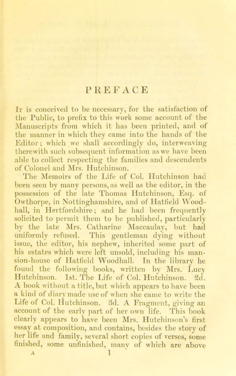 PREFACE It is conceived to be necessary, for the satisfaction of the Public, to prefix to this work some account of the Manuscripts from which it has been printed, and of the manner in which they came into the hands of tbe Editor; which we shall accordingly do, interweaving therewith such subsequent information as we have been able to collect respecting tbe families and descendents of Colonel and Mrs. Hutchinson. The Memoirs of the Life of Col. Hutchinson had been seen by many persons, as well as the editor, in the possession of the late Thomas Hutchinson, Esq. of Owthorpe, in Nottinghamshire, and of Hatfield Wood- hall, in Hertfordshire; and he had been frequently solicited to permit them to be published, particularly by the late Mrs. Catharine Maccaulay, but had uniformly refused. This gentleman dying without issue, the editor, his nephew, inherited some part of his estates which were left unsold, including his man- sion-house of Hatfield Woodhall. In the library he found the following books, written by Mrs. Lucy Hutchinson. 1st. The Life of Col. Hutchinson. 2d. A book without a title, but which appears to have been a kind of diary made use of when she came to write the Life of Col. Hutchinson. 3d. A Fragment, giving an account of the early part of her own life. This book clearly appears to have been Mrs. Hutchinson’s first essay at composition, and contains, besides the story of her life and family, several short copies of verses, some finished, some unfinished, many of which are above