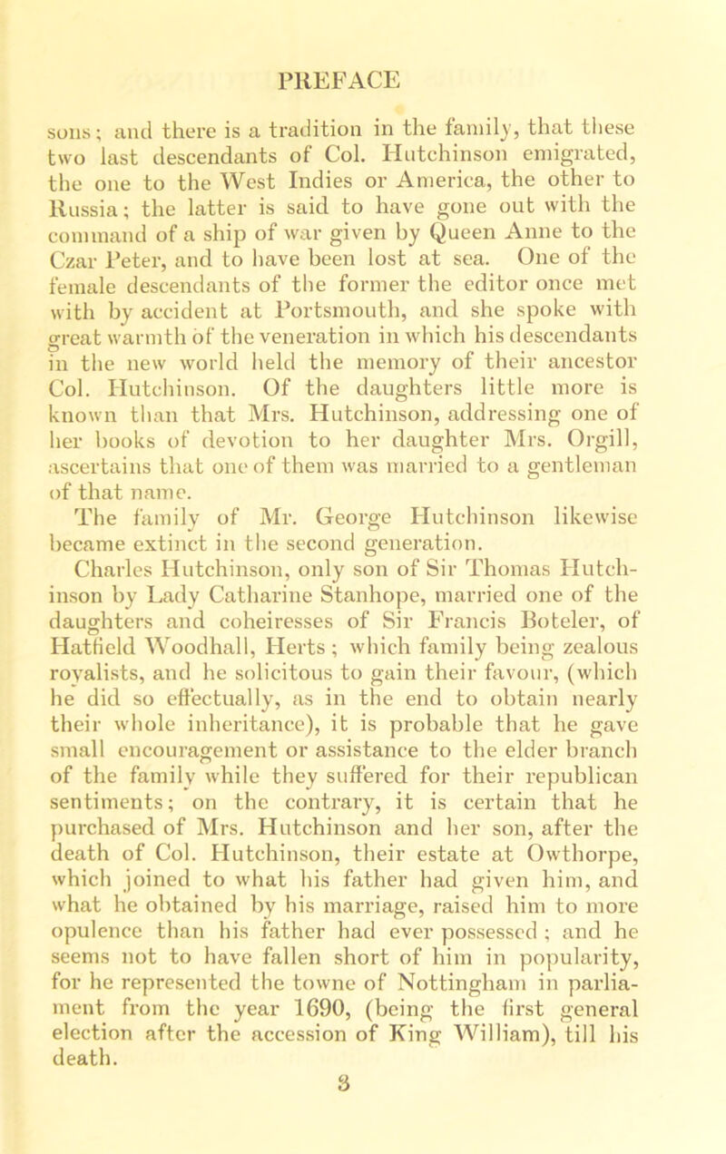 sons; and there is a tradition in the family, that these two last descendants of Col. Hutchinson emigrated, the one to the West Indies or America, the other to Russia; the latter is said to have gone out with the command of a ship of war given by Queen Anne to the Czar Peter, and to have been lost at sea. One of the female descendants of the former the editor once met with by accident at Portsmouth, and she spoke with great warmth of the veneration in which his descendants in the new world held the memory of their ancestor Col. Hutchinson. Of the daughters little more is known than that Mrs. Hutchinson, addressing one of her books of devotion to her daughter Mrs. Orgill, ascertains that one of them was married to a gentleman of that name. The family of Mr. George Hutchinson likewise became extinct in the second generation. Charles Hutchinson, only son of Sir Thomas Hutch- inson by Lady Catharine Stanhope, married one of the daughters and coheiresses of Sir Francis Boteler, of Hatfield Woodhall, Herts ; which family being zealous royalists, and he solicitous to gain their favour, (which he did so effectually, as in the end to obtain nearly their whole inheritance), it is probable that he gave small encouragement or assistance to the elder branch of the family while they suffered for their republican sentiments; on the contrary, it is certain that he purchased of Mrs. Hutchinson and her son, after the death of Col. Hutchinson, their estate at Owthorpe, which joined to what his father bad given him, and what he obtained by his marriage, raised him to more opulence than his father had ever possessed ; and he seems not to have fallen short of him in popularity, for he represented the towne of Nottingham in parlia- ment from the year 1690, (being the first general election after the accession of King William), till his death. 8