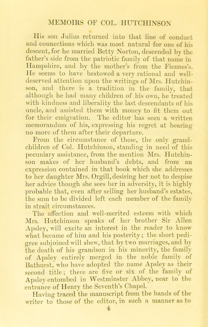 His son Julius returned into that line of conduct and connections which was most natural for one of his descent, for he married Betty Norton, descended by the father’s side from the patriotic family of that name in Hampshire, and by the mother’s from the Fiennes’s. He seems to have bestowed a very rational and well- deserved attention upon the writings of Mrs. Hutchin- son, and there is a tradition in the family, that although he had many children of his own, he treated with kindness and liberality the last descendants of his uncle, and assisted them with money to fit them out for their emigration. The editor has seen a written memorandum of his, expressing his regret at hearing no more of them after their departure. From the circumstance of these, the only grand- children of Col. Hutchinson, standing in need of this pecuniary assistance, from the mention Mrs. Hutchin- son makes of her husband’s debts, and from an expression contained in that book which she addresses to her daughter Mrs. Orgill, desiring her not to despise her advice though she sees her in adversity, it is highly probable that, even after selling her husband’s estates, the sum to be divided left each member of the family in strait circumstances. The affection and well-merited esteem with which Mrs. Hutchinson speaks of her brother Sir Allen Apsley, will excite an interest in the reader to know what became of him and his posterity; the short pedi- gree subjoined will shew, that by two marriages, and by the death of his grandson in his minority, the family of Apsley entirely merged in the noble family of Bathurst, who have adopted the name Apsley as their second title; there are five or six of the family of Apsley entombed in Westminster Abbey, near to the entrance of Henry the Seventh’s Chapel. Having traced the manuscript from the hands of the writer to those of the editor, in such a manner as to