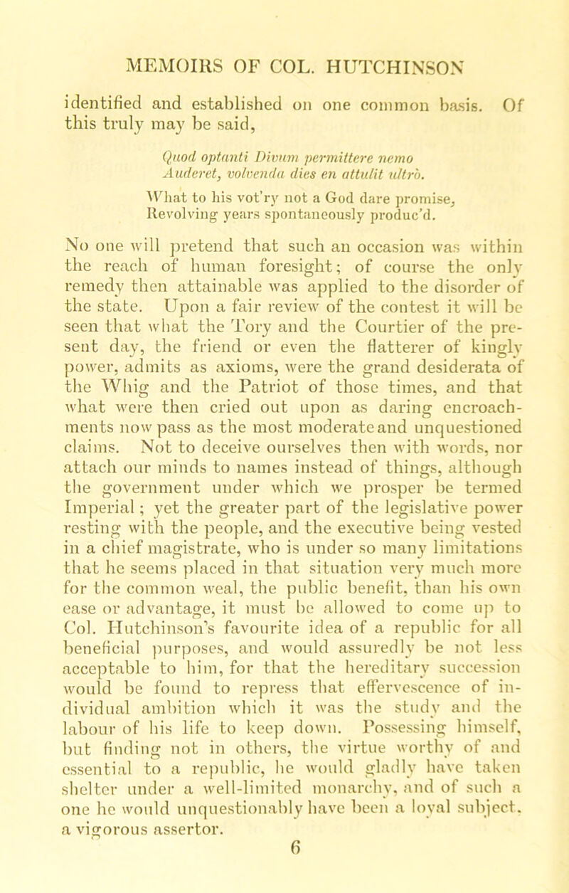 identified and established on one common basis. Of this truly may be said, Quod optanti Divum permittere nemo Auderet, volvenda dies en attulit ultra. What to his vot’ry not a God dare promise. Revolving years spontaneously produc’d. No one will pretend that such an occasion was within the reach of human foresight; of course the only remedy then attainable was applied to the disorder of the state. Upon a fair review of the contest it will be seen that what the Tory and the Courtier of the pre- sent day, the friend or even the flatterer of kingly power, admits as axioms, were the grand desiderata of the Whig and the Patriot of those times, and that what were then cried out upon as daring encroach- ments now pass as the most moderate and unquestioned claims. Not to deceive ourselves then with words, nor attach our minds to names instead of things, although the government under which we prosper be termed Imperial; yet the greater part of the legislative power resting with the people, and the executive being vested in a chief magistrate, who is under so many limitations that he seems placed in that situation very much more for the common weal, the public benefit, than bis own ease or advantage, it must be allowed to come up to Col. Hutchinson’s favourite idea of a republic for all beneficial purposes, and would assuredly be not. less acceptable to him, for that the hereditary succession would be found to repress that effervescence of in- dividual ambition which it was the study and the labour of bis life to keep down. Possessing himself, but finding not in others, the virtue worthy of and essential to a republic, he would gladly have taken shelter under a well-limited monarchy, and of such a one he would unquestionably have been a loyal subject, a vigorous assertor.