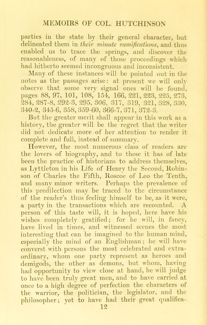 parties in the state by their general character, but delineated them in their minute ramifications, and thus enabled us to trace the springs, and discover the reasonableness, of many of those proceedings which had hitherto seemed incongruous and inconsistent. Many of these instances will be pointed out in the notes as the passages arise: at present we will only observe that some very signal ones will be found, pages 88, 97, 101, 108, 154, 166, 221, 223, 225, 273, 284, 287-8, 292-3, 295, 306. 317, 319, 321, 328, 330. 340-2, 345-6, 358,359-60, 366-7, 371, 372-3. But the greater merit shall appear in this work as a history, the greater will be the regret that the writer did not dedicate more of her attention to render it complete and full, instead of summary. However, the most numerous class of readers are the lovers of biography, and to these it has of late been the practice of historians to address themselves, as Lyttleton in his Life of Henry the Second, Robin- son of Charles the Fifth, Roscoe of Leo the Tenth, and many minor writers. Perhaps the prevalence of this predilection may be traced to the circumstance of the reader’s thus feeling himself to be, as it were, a party in the transactions which are recounted. A person of this taste will, it is hoped, here have his wishes completely gratified; for he will, in fancy, have lived in times, and witnessed scenes the most interesting that can be imagined to the human mind, especially the mind of an Englishman ; he will have converst with persons the most celebrated .and extra- ordinary, whom one party represent as heroes and demigods, the other as demons, but whom, having had opportunity to view close at hand, he will judge to have been truly great men, and to have carried at once to a high degree of perfection the characters of the warrior, the politician, the legislator, and the philosopher; yet to have had their great qualifica-