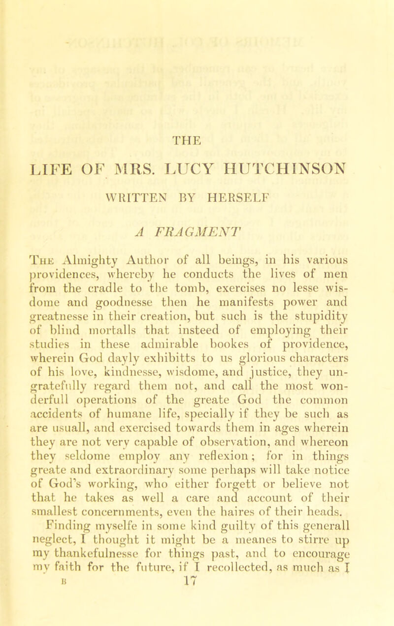 THE LIFE OF MRS. LUCY HUTCHINSON WRITTEN BY HERSELF A FRAGMENT The Almighty Author of all beings, in his various providences, whereby he conducts the lives of men from the cradle to the tomb, exercises no lesse wis- dome and goodnesse then he manifests power and greatnesse in their creation, but such is the stupidity of blind rnortalls that insteed of employing their studies in these admirable bookes of providence, wherein God dayly exhibitts to us glorious characters of his love, kindnesse, wisdome, and justice, they un- gratefully regard them not, and call the most won- derfull operations of the greate God the common accidents of humane life, specially if they be such as are usuall, and exercised towards them in ages wherein they are not very capable of observation, and whereon they seldome employ any reflexion; for in things greate and extraordinary some perhaps will take notice of God’s working, who either forgett or believe not that he takes as well a care and account of their smallest concernments, even the haires of their heads. Finding myselfe in some kind guilty of this generall neglect, I thought it might be a ineanes to stirre up my thankefulnesse for things past, and to encourage my faith for the future, if I recollected, as much as I