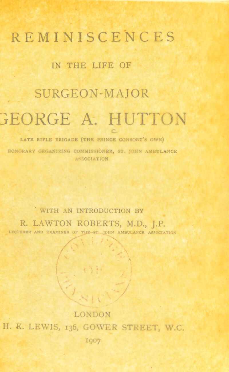 IN THE LIFE OF SURGEON-MAJOR GEORGE A. HUTTON LATE RIFLE BRIGADE (THE PRINCE CONSORT’S OWN) HONORARY ORGANIZING COMMISSIONER, ST. ] ' IIS AMBULANCE ASSOCIATION ' WITH AN INTRODUCTION BY R. LAWTON ROBERTS, M.D., J.P. LECTURER AND EXAMINER OF THE--ST.-JOHN AMBULANCE ASSOCIATION : ; * ^ 'y A ‘ » \ - V'v, -7 LONDON H. K. LEWIS, 136, GOWER STREET, W.C. 1907