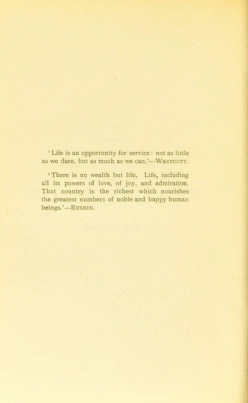 1 Life is an opportunity for service : not as little as we dare, but as much as we can.’—Westcott. 1 There is no wealth but life. Life, including all its powers of love, of joy, and admiration. That country is the richest which nourishes the greatest numbers of noble and happy human beings. ’—Ruskin.