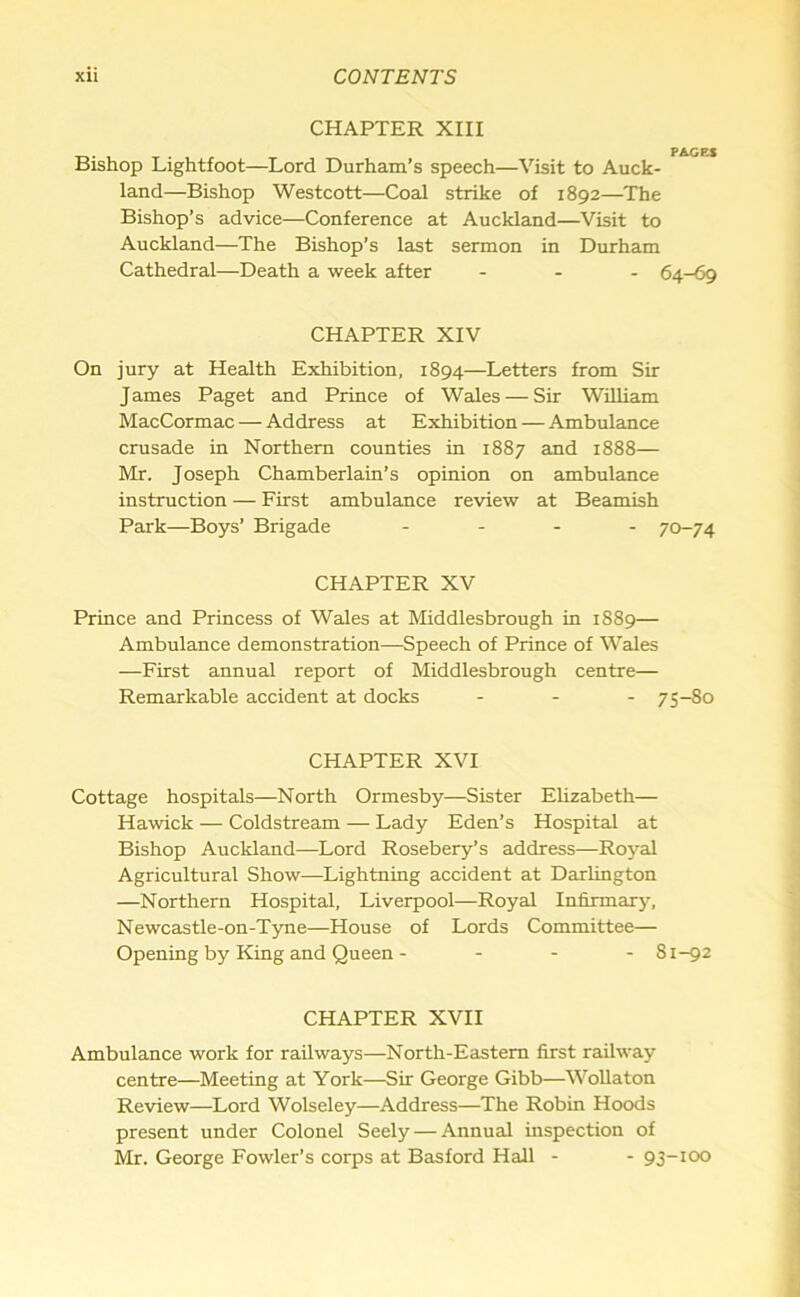 CHAPTER XIII PAGES Bishop Lightfoot—Lord Durham’s speech—Visit to Auck- land—Bishop Westcott—Coal strike of 1892—The Bishop’s advice—Conference at Auckland—Visit to Auckland—The Bishop’s last sermon in Durham Cathedral—Death a week after ... 64-69 CHAPTER XIV On jury at Health Exhibition, 1894—Letters from Sir James Paget and Prince of Wales — Sir William MacCormac — Address at Exhibition — Ambulance crusade in Northern counties in 1887 and 1888— Mr. Joseph Chamberlain’s opinion on ambulance instruction — First ambulance review at Beamish Park—Boys’ Brigade - 70-74 CHAPTER XV Prince and Princess of Wales at Middlesbrough in 1889— Ambulance demonstration—Speech of Prince of Wales —First annual report of Middlesbrough centre— Remarkable accident at docks ... 75-80 CHAPTER XVI Cottage hospitals—North Ormesby—Sister Elizabeth— Hawick — Coldstream — Lady Eden’s Hospital at Bishop Auckland—Lord Rosebery’s address—Royal Agricultural Show—Lightning accident at Darlington —Northern Hospital, Liverpool—Royal Infirmary, Newcastle-on-Tyne—House of Lords Committee— Opening by King and Queen - ... 81-92 CHAPTER XVII Ambulance work for railways—North-Eastern first railway centre—Meeting at York—Sir George Gibb—Wollaton Review—Lord Wolseley—Address—The Robin Hoods present under Colonel Seely — Annual inspection of Mr. George Fowler’s corps at Basford Hall - - 93-100