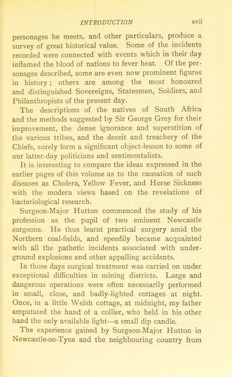 personages he meets, and other particulars, produce a survey of great historical value. Some of the incidents recorded were connected with events which in their day inflamed the blood of nations to fever heat. Of the per- sonages described, some are even now prominent figures in history; others are among the most honoured and distinguished Sovereigns, Statesmen, Soldiers, and Philanthropists of the present day. The descriptions of the natives of South Africa and the methods suggested by Sir George Grey for their improvement, the dense ignorance and superstition of the various tribes, and the deceit and treachery of the Chiefs, surely form a significant object-lesson to some of our latter-day politicians and sentimentalists. It is interesting to compare the ideas expressed in the earlier pages of this volume as to the causation of such diseases as Cholera, Yellow Fever, and Horse Sickness with the modern views based on the revelations of bacteriological research. Surgeon-Major Hutton commenced the study of his profession as the pupil of two eminent Newcastle surgeons. He thus learnt practical surgery amid the Northern coal-fields, and speedily became acquainted with all the pathetic incidents associated with under- ground explosions and other appalling accidents. In those days surgical treatment was carried on under exceptional difficulties in mining districts. Large and dangerous operations were often necessarily performed in small, close, and badly-lighted cottages at night. Once, in a little Welsh cottage, at midnight, my father amputated the hand of a collier, who held in his other hand the only available light—a small dip candle. The experience gained by Surgeon-Major Hutton in Newcastle-on-Tyne and the neighbouring country from