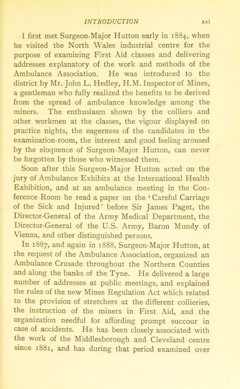 I first met Surgeon-Major Hutton early in 1884, when he visited the North Wales industrial centre for the purpose of examining First Aid classes and delivering addresses explanatory of the work and methods of the Ambulance Association. He was introduced to the district by Mr. John L. Hedley, H.M. Inspector of Mines, a gentleman who fully realized the benefits to be derived from the spread of ambulance knowledge among the miners. The enthusiasm shown by the colliers and other workmen at the classes, the vigour displayed on practice nights, the eagerness of the candidates in the examination-room, the interest and good feeling aroused by the eloquence of Surgeon-Major Hutton, can never be forgotten by those who witnessed them. Soon after this Surgeon-Major Hutton acted on the jury of Ambulance Exhibits at the International Health Exhibition, and at an ambulance meeting in the Con- ference Room he read a paper on the ‘ Careful Carriage of the Sick and Injured ’ before Sir James Paget, the Director-General of the Army Medical Department, the Director-General of the U.S. Army, Baron Mundy of Vienna, and other distinguished persons. In 1887, and again in 1888, Surgeon-Major Hutton, at the request of the Ambulance Association, organized an Ambulance Crusade throughout the Northern Counties and along the banks of the Tyne. He delivered a large number of addresses at public meetings, and explained the rules of the new Mines Regulation Act which related to the provision of stretchers at the different collieries, the instruction of the miners in First Aid, and the organization needful for affording prompt succour in case of accidents. He has been closely associated with the work of the Middlesborough and Cleveland centre since 1881, and has during that period examined over