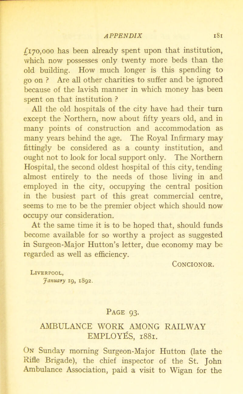 £170,000 has been already spent upon that institution, which now possesses only twenty more beds than the old building. How much longer is this spending to go on ? Are all other charities to suffer and be ignored because of the lavish manner in which money has been spent on that institution ? All the old hospitals of the city have had their turn except the Northern, now about fifty years old, and in many points of construction and accommodation as many years behind the age. The Royal Infirmary may fittingly be considered as a county institution, and ought not to look for local support only. The Northern Hospital, the second oldest hospital of this city, tending almost entirely to the needs of those living in and employed in the city, occupying the central position in the busiest part of this great commercial centre, seems to me to be the premier object which should now occupy our consideration. At the same time it is to be hoped that, should funds become available for so worthy a project as suggested in Surgeon-Major Hutton’s letter, due economy may be regarded as well as efficiency. CONCIONOR. Liverpool, January 19, 1892. Page 93. AMBULANCE WORK AMONG RAILWAY EMPLOYES, 1881. On Sunday morning Surgeon-Major Hutton (late the Rifle Brigade), the chief inspector of the St. John Ambulance Association, paid a visit to Wigan for the