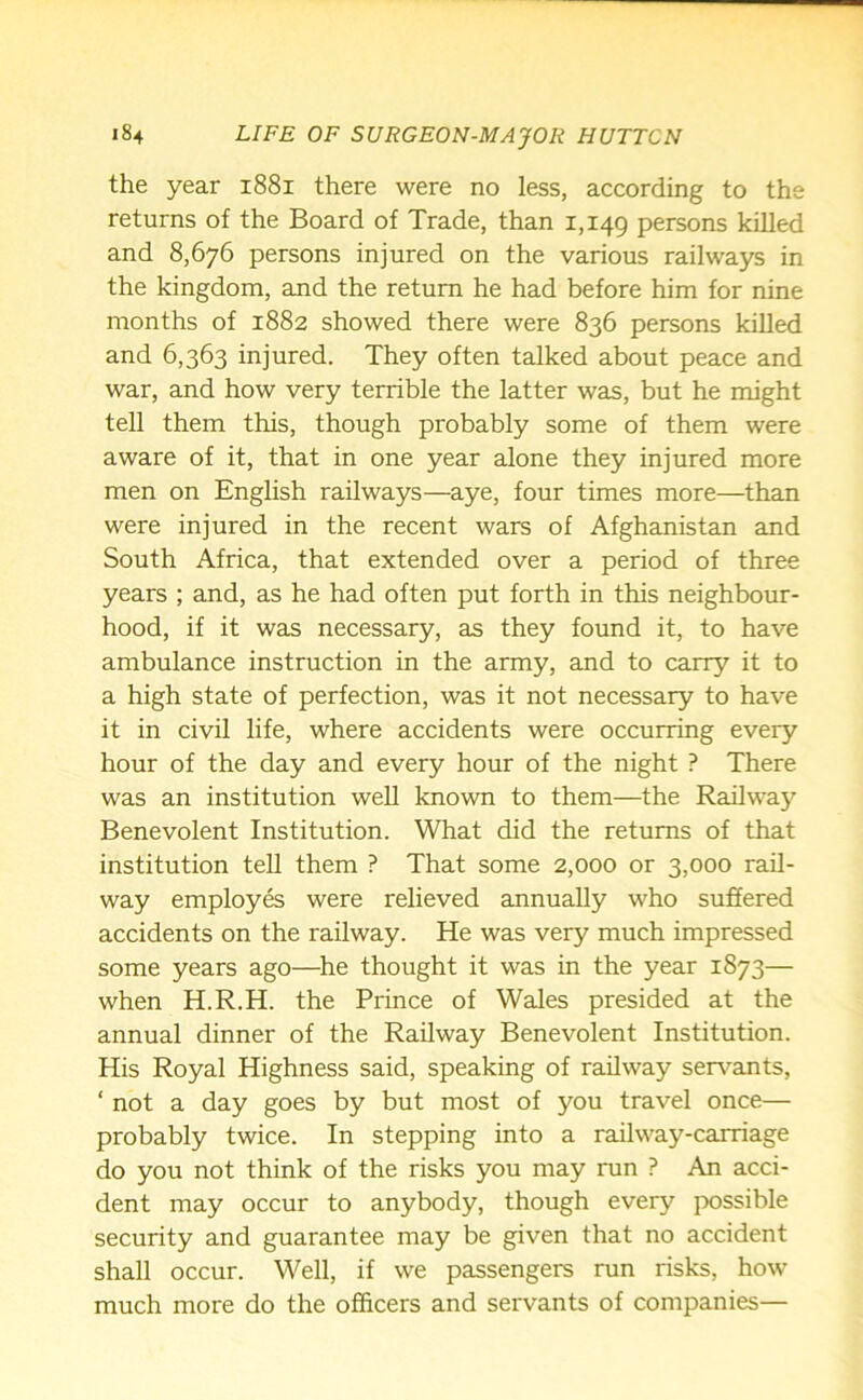 the year 1881 there were no less, according to the returns of the Board of Trade, than 1,149 persons killed and 8,676 persons injured on the various railways in the kingdom, and the return he had before him for nine months of 1882 showed there were 836 persons killed and 6,363 injured. They often talked about peace and war, and how very terrible the latter was, but he might tell them this, though probably some of them were aware of it, that in one year alone they injured more men on English railways—aye, four times more—than were injured in the recent wars of Afghanistan and South Africa, that extended over a period of three years ; and, as he had often put forth in this neighbour- hood, if it was necessary, as they found it, to have ambulance instruction in the army, and to carry it to a high state of perfection, was it not necessary to have it in civil life, where accidents were occurring every hour of the day and every hour of the night ? There was an institution well known to them—the Railway Benevolent Institution. What did the returns of that institution tell them ? That some 2,000 or 3,000 rail- way employes were relieved annually who suffered accidents on the railway. He was very much impressed some years ago—he thought it was in the year 1873— when H.R.H. the Prince of Wales presided at the annual dinner of the Railway Benevolent Institution. His Royal Highness said, speaking of railway servants, ‘ not a day goes by but most of you travel once— probably twice. In stepping into a railway-carriage do you not think of the risks you may run ? An acci- dent may occur to anybody, though every possible security and guarantee may be given that no accident shall occur. Well, if we passengers run risks, how much more do the officers and servants of companies—