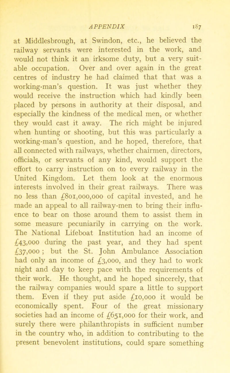 at Middlesbrough, at Swindon, etc., he believed the railway servants were interested in the work, and would not think it an irksome duty, but a very suit- able occupation. Over and over again in the great centres of industry he had claimed that that was a working-man’s question. It was just whether they would receive the instruction which had kindly been placed by persons in authority at their disposal, and especially the kindness of the medical men, or whether they would cast it away. The rich might be injured when hunting or shooting, but this was particularly a working-man’s question, and he hoped, therefore, that all connected with railways, whether chairmen, directors, officials, or servants of any kind, would support the effort to carry instruction on to every railway in the United Kingdom. Let them look at the enormous interests involved in their great railways. There was no less than £801,000,000 of capital invested, and he made an appeal to all railway-men to bring their influ- ence to bear on those around them to assist them in some measure pecuniarily in carrying on the work. The National Lifeboat Institution had an income of £43,000 during the past year, and they had spent £37,000 ; but the St. John Ambulance Association had only an income of £3,000, and they had to work night and day to keep pace with the requirements of their work. He thought, and he hoped sincerely, that the railway companies would spare a little to support them. Even if they put aside £10,000 it would be economically spent. Four of the great missionary societies had an income of £651,000 for their work, and surely there were philanthropists in sufficient number in the country who, in addition to contributing to the present benevolent institutions, could spare something