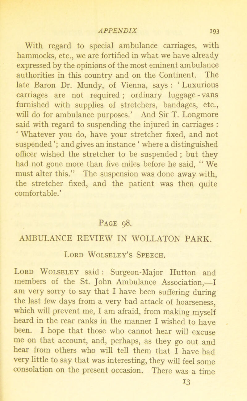 With regard to special ambulance carriages, with hammocks, etc., we are fortified in what we have already expressed by the opinions of the most eminent ambulance authorities in this country and on the Continent. The late Baron Dr. Mundy, of Vienna, says : ‘ Luxurious carriages are not required ; ordinary luggage - vans furnished with supplies of stretchers, bandages, etc., will do for ambulance purposes.’ And Sir T. Longmore said with regard to suspending the injured in carriages : ‘ Whatever you do, have your stretcher fixed, and not suspended and gives an instance ‘ where a distinguished officer wished the stretcher to be suspended ; but they had not gone more than five miles before he said, “ We must alter this.” The suspension was done away with, the stretcher fixed, and the patient was then quite comfortable.’ Page 98. AMBULANCE REVIEW IN WOLLATON PARK. Lord Wolseley’s Speech. Lord Wolseley said: Surgeon-Major Hutton and members of the St. John Ambulance Association,—I am very sorry to say that I have been suffering during the last few days from a very bad attack of hoarseness, which will prevent me, I am afraid, from making myself heard in the rear ranks in the manner I wished to have been. I hope that those who cannot hear will excuse me on that account, and, perhaps, as they go out and hear from others who will tell them that I have had very little to say that was interesting, they will feel some consolation on the present occasion. There was a time 13