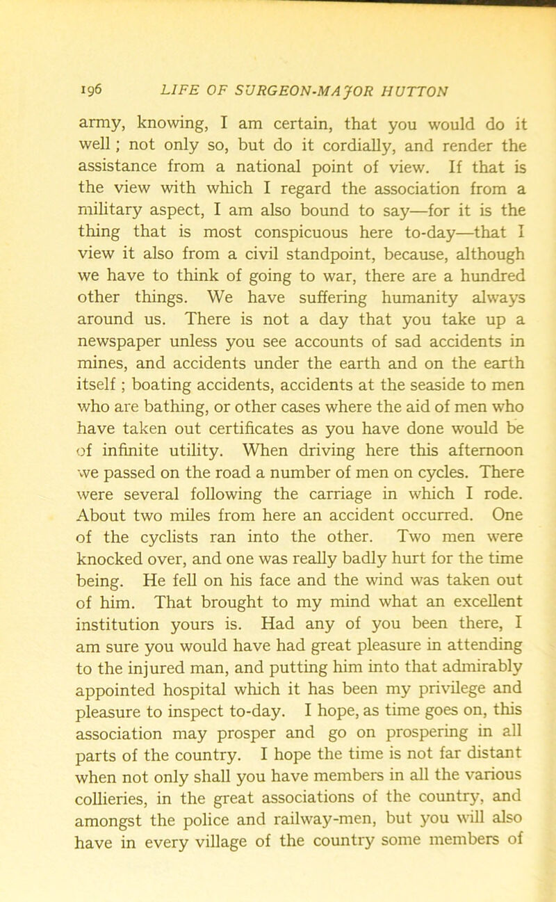 army, knowing, I am certain, that you would do it well; not only so, but do it cordially, and render the assistance from a national point of view. If that is the view with which I regard the association from a military aspect, I am also bound to say—for it is the thing that is most conspicuous here to-day—that I view it also from a civil standpoint, because, although we have to think of going to war, there are a hundred other things. We have suffering humanity always around us. There is not a day that you take up a newspaper unless you see accounts of sad accidents in mines, and accidents under the earth and on the earth itself ; boating accidents, accidents at the seaside to men who are bathing, or other cases where the aid of men who have taken out certificates as you have done would be of infinite utility. When driving here this afternoon we passed on the road a number of men on cycles. There were several following the carriage in which I rode. About two miles from here an accident occurred. One of the cyclists ran into the other. Two men were knocked over, and one was really badly hurt for the time being. He fell on his face and the wind was taken out of him. That brought to my mind what an excellent institution yours is. Had any of you been there, I am sure you would have had great pleasure in attending to the injured man, and putting him into that admirably appointed hospital which it has been my privilege and pleasure to inspect to-day. I hope, as time goes on, this association may prosper and go on prospering in all parts of the country. I hope the time is not far distant when not only shall you have members in all the various collieries, in the great associations of the country, and amongst the police and railway-men, but you will also have in every village of the country some members of