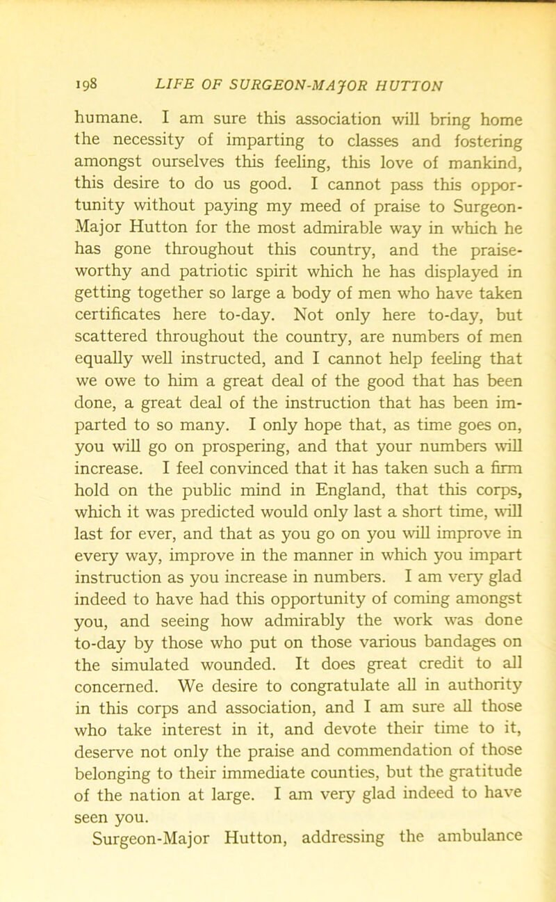 humane. I am sure this association will bring home the necessity of imparting to classes and fostering amongst ourselves this feeling, this love of mankind, this desire to do us good. I cannot pass this oppor- tunity without paying my meed of praise to Surgeon- Major Hutton for the most admirable way in which he has gone throughout this country, and the praise- worthy and patriotic spirit which he has displayed in getting together so large a body of men who have taken certificates here to-day. Not only here to-day, but scattered throughout the country, are numbers of men equally well instructed, and I cannot help feeling that we owe to him a great deal of the good that has been done, a great deal of the instruction that has been im- parted to so many. I only hope that, as time goes on, you will go on prospering, and that your numbers will increase. I feel convinced that it has taken such a firm hold on the public mind in England, that this corps, which it was predicted would only last a short time, will last for ever, and that as you go on you will improve in every way, improve in the manner in which you impart instruction as you increase in numbers. I am very glad indeed to have had this opportunity of coming amongst you, and seeing how admirably the work was done to-day by those who put on those various bandages on the simulated wounded. It does great credit to all concerned. We desire to congratulate all in authority in this corps and association, and I am sure all those who take interest in it, and devote their time to it, deserve not only the praise and commendation of those belonging to their immediate counties, but the gratitude of the nation at large. I am very glad indeed to have seen you. Surgeon-Major Hutton, addressing the ambulance