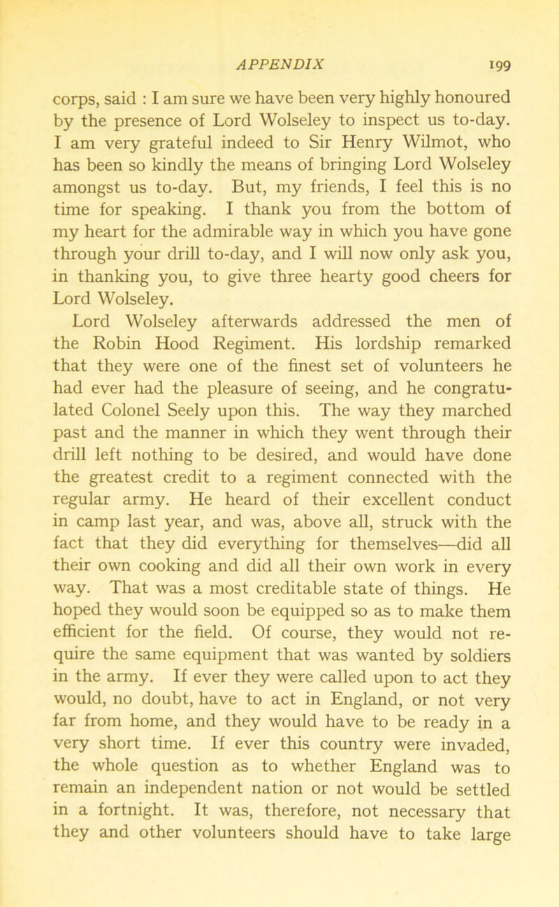 corps, said : I am sure we have been very highly honoured by the presence of Lord Wolseley to inspect us to-day. I am very grateful indeed to Sir Henry Wilmot, who has been so kindly the means of bringing Lord Wolseley amongst us to-day. But, my friends, I feel this is no time for speaking. I thank you from the bottom of my heart for the admirable way in which you have gone through your drill to-day, and I will now only ask you, in thanking you, to give three hearty good cheers for Lord Wolseley. Lord Wolseley afterwards addressed the men of the Robin Hood Regiment. His lordship remarked that they were one of the finest set of volunteers he had ever had the pleasure of seeing, and he congratu- lated Colonel Seely upon this. The way they marched past and the manner in which they went through their drill left nothing to be desired, and would have done the greatest credit to a regiment connected with the regular army. He heard of their excellent conduct in camp last year, and was, above all, struck with the fact that they did everything for themselves—did all their own cooking and did all their own work in every way. That was a most creditable state of things. He hoped they would soon be equipped so as to make them efficient for the field. Of course, they would not re- quire the same equipment that was wanted by soldiers in the army. If ever they were called upon to act they would, no doubt, have to act in England, or not very far from home, and they would have to be ready in a very short time. If ever this country were invaded, the whole question as to whether England was to remain an independent nation or not would be settled in a fortnight. It was, therefore, not necessary that they and other volunteers should have to take large