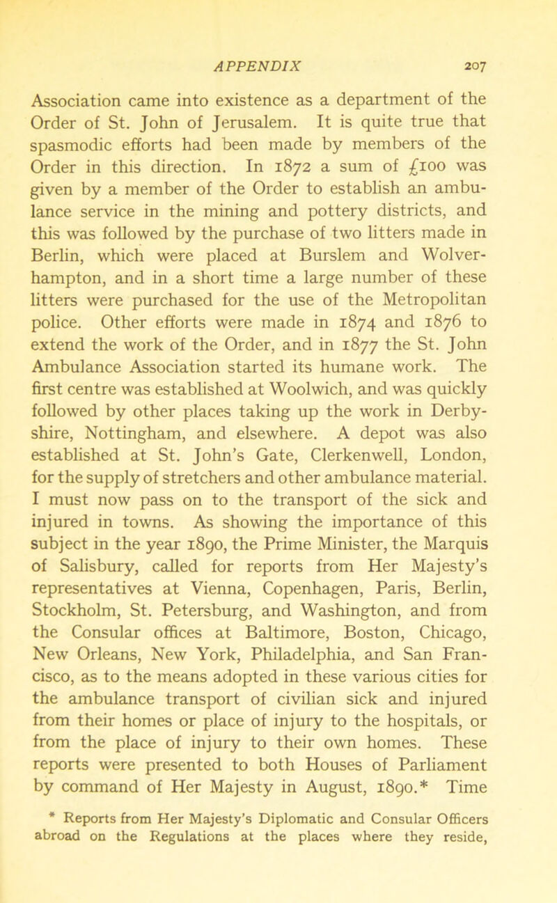 Association came into existence as a department of the Order of St. John of Jerusalem. It is quite true that spasmodic efforts had been made by members of the Order in this direction. In 1872 a sum of £100 was given by a member of the Order to establish an ambu- lance service in the mining and pottery districts, and this was followed by the purchase of two litters made in Berlin, which were placed at Burslem and Wolver- hampton, and in a short time a large number of these litters were purchased for the use of the Metropolitan police. Other efforts were made in 1874 and 1876 to extend the work of the Order, and in 1877 the St. John Ambulance Association started its humane work. The first centre was established at Woolwich, and was quickly followed by other places taking up the work in Derby- shire, Nottingham, and elsewhere. A depot was also established at St. John’s Gate, Clerkenwell, London, for the supply of stretchers and other ambulance material. I must now pass on to the transport of the sick and injured in towns. As showing the importance of this subject in the year 1890, the Prime Minister, the Marquis of Salisbury, called for reports from Her Majesty’s representatives at Vienna, Copenhagen, Paris, Berlin, Stockholm, St. Petersburg, and Washington, and from the Consular offices at Baltimore, Boston, Chicago, New Orleans, New York, Philadelphia, and San Fran- cisco, as to the means adopted in these various cities for the ambulance transport of civilian sick and injured from their homes or place of injury to the hospitals, or from the place of injury to their own homes. These reports were presented to both Houses of Parliament by command of Her Majesty in August, 1890.* Time * Reports from Her Majesty’s Diplomatic and Consular Officers abroad on the Regulations at the places where they reside,