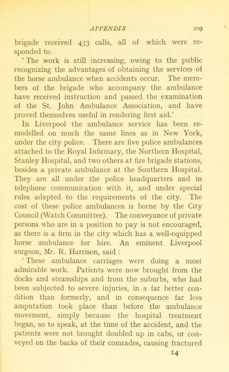 brigade received 433 calls, all of which were re- sponded to. 1 The work is still increasing, owing to the public recognizing the advantages of obtaining the services of the horse ambulance when accidents occur. The mem- bers of the brigade who accompany the ambulance have received instruction and passed the examination of the St. John Ambulance Association, and have proved themselves useful in rendering first aid.’ In Liverpool the ambulance service has been re- modelled on much the same lines as in New York, under the city police. There are five police ambulances attached to the Royal Infirmary, the Northern Hospital, Stanley Hospital, and two others at fire brigade stations, besides a private ambulance at the Southern Hospital. They are all under the police headquarters and in telephone communication with it, and under special rules adapted to the requirements of the city. The cost of these police ambulances is borne by the City Council (Watch Committee). The conveyance of private persons who are in a position to pay is not encouraged, as there is a firm in the city which has a well-equipped horse ambulance for hire. An eminent Liverpool surgeon, Mr. R. Harrison, said : ‘ These ambulance carriages were doing a most admirable work. Patients were now brought from the docks and steamships and from the suburbs, who had been subjected to severe injuries, in a far better con- dition than formerly, and in consequence far less amputation took place than before the ambulance movement, simply because the hospital treatment began, so to speak, at the time of the accident, and the patients were not brought doubled up in cabs, or con- veyed on the backs of their comrades, causing fractured H